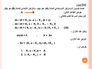 ‫الحالة‬
(
‫ب‬
: )
‫عندما‬
‫للمادة‬ ‫االبـــــتدائي‬ ‫الـــــتركيز‬ ‫يكـــون‬
(
A
)
‫هـو‬
(
a
)
‫للمادة‬ ‫االبتدائي‬ ‫والتركيز‬ ،
(
B
)
‫هو‬
(
b
. )
‫التالي‬ ‫التفاعل‬ ‫بفرض‬
:
A B
‫كالتالي‬ ‫تكتب‬ ‫السرعة‬ ‫معدل‬ ‫فإن‬
:
dx / dt = K1 (a –x ) – K-1 (b + x)
 dx / dt = K1 a – K1 X – K-1 – K-1 X
dx / dt = ( K1 a – K-1 b ) – X ( K1 + K-1 ) (38)
‫االتزان‬ ‫عند‬ ‫ولكن‬
:
dx/dt = 0 , X = Xe
‫االتزان‬ ‫عند‬ ‫التركيز‬
:
:. Xe = (K1 a – K-1 b) / (K1 +K-1 )
‫أن‬ ‫بفرض‬
:
1. K1 a – K-1b = A
2. (– K1 – K-1 ) = B
95
 