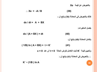 ‫بالتعويض‬
‫عن‬
‫قيمة‬
Xe
 Xe = -A / B (39)
‫المعادلة‬ ‫في‬ ‫بالتعويض‬ ‫كذلك‬
(
38
)
‫أن‬ ‫ينتج‬
:
dx / dt = A + BX
‫المتغيرات‬ ‫بفصل‬
:
dx / (A + BX ) = dt (40)
‫المعادلة‬ ‫بتكامل‬
(
40
)
‫أن‬ ‫ينتج‬
:
( 1/B) ln ( A + BX) = t + K΄ (41)
‫قيمة‬ ‫ولتعيين‬
K΄
‫الحالة‬ ‫نفرض‬ ‫التكامل‬ ‫ثابت‬
t = 0
‫عند‬ ‫أي‬
x = 0

‫المعادلة‬ ‫في‬ ‫بالتعويض‬
(
41
)
‫أن‬ ‫ينتج‬
:
K΄ = (1/B ) ln A 96
 