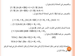 ‫المعادلة‬ ‫في‬ ‫وبالتعويض‬
(
41
)
‫أن‬ ‫ينتج‬
:
(1 / B ) ln (A + BX) = t + (1 / B ) ln A
(1 / B ) ln (A + BX) – (1 / B) ln A = t
‫بالتعويض‬
‫قيمة‬ ‫عن‬
(
1 / B
)
‫أن‬ ‫ينتج‬ ‫السابقة‬ ‫المعادلة‬ ‫في‬
:
( -1 / K1 + K-1 ) ln ( A + BX ) + (1 / K1 + K-1 ) ln A = t
 (1 / t) ln A/ ( A + BX) = K1 + K-1
‫بقسمة‬
‫المقدار‬ ‫على‬ ‫األيسر‬ ‫الطرف‬ ‫في‬ ‫والمقام‬ ‫البسط‬
B
‫أن‬ ‫ينتج‬
:
( 1 / t) ln A/B /(A/B + B/B X) = K1 + K-1
‫قيمة‬ ‫عن‬ ‫بالتعويض‬
A/B
(
39
)
‫أن‬ ‫ينتج‬
:
1/t ln [ - Xe/ (-Xe +X) ] = K1 + K-1 (42)
1/t ln (+ Xe/ (Xe – X) ) = K1 + K-1
‫والمعادلة‬
(
42
)
‫لها‬
‫المعادلة‬ ‫شكل‬ ‫نفس‬
(
37
)
‫الحالة‬ ‫تمثل‬ ‫التي‬
(
‫أ‬
)
‫التركي‬ ‫قيمة‬ ‫في‬ ‫كان‬ ‫االختالف‬ ‫ولكن‬
‫ز‬
Xe
‫االتزان‬ ‫حالة‬ ‫في‬
.
97
 