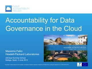 This project is partly funded from the European Commission’s Seventh Framework Programme (FP7/2007-2013) under grant agreement no: 317550 (A4CLOUD).
Accountability for Data
Governance in the Cloud
Massimo Felici
Hewlett-Packard Laboratories
A4Cloud Summer School
Malaga, Spain, 3 June 2014
 