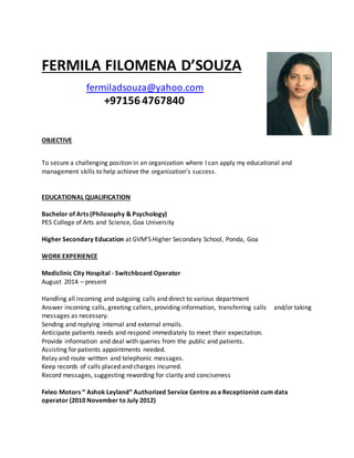 FERMILA FILOMENA D’SOUZA
fermiladsouza@yahoo.com
+97156 4767840
OBJECTIVE
To secure a challenging position in an organization where I can apply my educational and
management skills to help achieve the organization’s success.
EDUCATIONAL QUALIFICATION
Bachelor of Arts (Philosophy & Psychology)
PES College of Arts and Science, Goa University
Higher Secondary Education at GVM’S Higher Secondary School, Ponda, Goa
WORK EXPERIENCE
Mediclinic City Hospital - Switchboard Operator
August 2014 – present
Handling all incoming and outgoing calls and direct to various department
Answer incoming calls, greeting callers, providing information, transferring calls and/or taking
messages as necessary.
Sending and replying internal and external emails.
Anticipate patients needs and respond immediately to meet their expectation.
Provide information and deal with queries from the public and patients.
Assisting for patients appointments needed.
Relay and route written and telephonic messages.
Keep records of calls placed and charges incurred.
Record messages, suggesting rewording for clarity and conciseness
Feleo Motors ‘’ Ashok Leyland” Authorized Service Centre as a Receptionist cum data
operator (2010 November to July 2012)
 