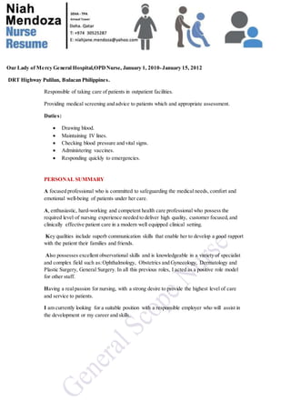 Our Lady of Mercy General Hospital,OPDNurse, January 1, 2010-January 15, 2012
DRT Highway Pulilan, Bulacan Philippines.
Responsible of taking care of patients in outpatient facilities.
Providing medical screening and advice to patients which and appropriate assessment.
Duties:
 Drawing blood.
 Maintaining IV lines.
 Checking blood pressure and vital signs.
 Administering vaccines.
 Responding quickly to emergencies.
PERSONAL SUMMARY
A focused professional who is committed to safeguarding the medical needs, comfort and
emotional well-being of patients under her care.
A, enthusiastic, hard-working and competent health care professional who possess the
required level of nursing experience needed to deliver high quality, customer focused, and
clinically effective patient care in a modern well equipped clinical setting.
Key qualities include superb communication skills that enable her to develop a good rapport
with the patient their families and friends.
Also possesses excellent observational skills and is knowledgeable in a variety of specialist
and complex field such as:Ophthalmology, Obstetrics and Gynecology, Dermatology and
Plastic Surgery, General Surgery. In all this previous roles, I acted as a positive role model
for other staff.
Having a realpassion for nursing, with a strong desire to provide the highest level of care
and service to patients.
I am currently looking for a suitable position with a responsible employer who will assist in
the development or my career and skills.
 