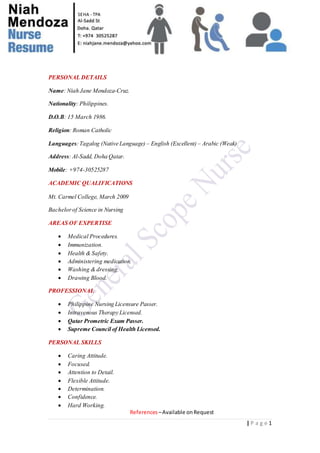 | P a g e 1
SEHA - TPA
PERSONAL DETAILS
Name: Niah Jane Mendoza-Cruz.
Nationality: Philippines.
D.O.B: 15 March 1986.
Religion: Roman Catholic
Languages:Tagalog (Native Language) – English (Excellent) – Arabic (Weak)
Address: Al-Sadd, Doha Qatar.
Mobile: +974-30525287
ACADEMIC QUALIFICATIONS
Mt. Carmel College, March 2009
Bachelorof Science in Nursing
AREAS OF EXPERTISE
 Medical Procedures.
 Immunization.
 Health & Safety.
 Administering medication.
 Washing & dressing.
 Drawing Blood.
PROFESSIONAL
 Philippine Nursing Licensure Passer.
 Intravenous Therapy Licensed.
 Qatar Prometric Exam Passer.
 Supreme Council of Health Licensed.
PERSONAL SKILLS
 Caring Attitude.
 Focused.
 Attention to Detail.
 Flexible Attitude.
 Determination.
 Confidence.
 Hard Working.
References –Available onRequest
 