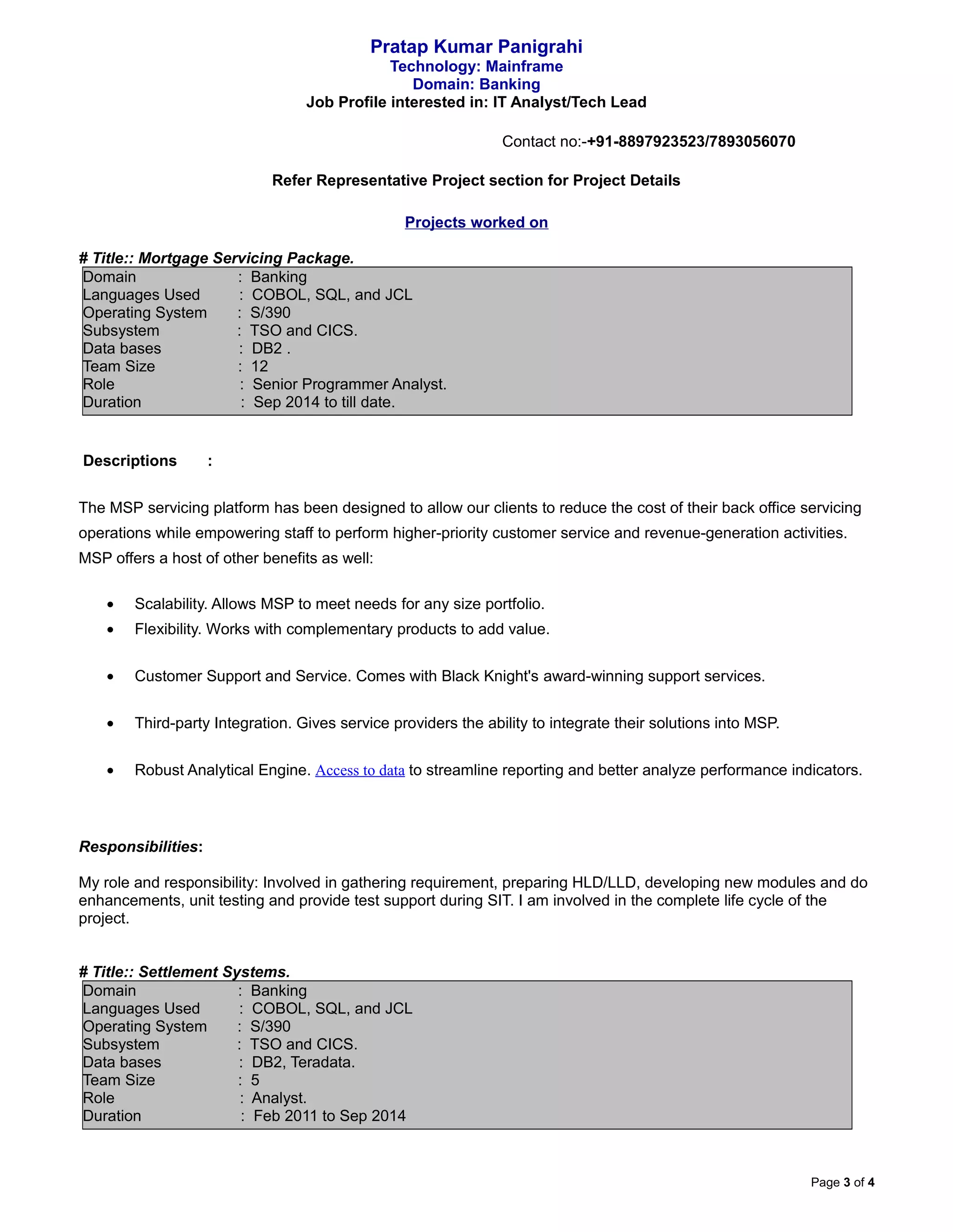 Pratap Kumar Panigrahi
Technology: Mainframe
Domain: Banking
Job Profile interested in: IT Analyst/Tech Lead
Contact no:-+91-8897923523/7893056070
Refer Representative Project section for Project Details
Projects worked on
# Title:: Mortgage Servicing Package.
Domain : Banking
Languages Used : COBOL, SQL, and JCL
Operating System : S/390
Subsystem : TSO and CICS.
Data bases : DB2 .
Team Size : 12
Role : Senior Programmer Analyst.
Duration : Sep 2014 to till date.
Descriptions :
The MSP servicing platform has been designed to allow our clients to reduce the cost of their back office servicing
operations while empowering staff to perform higher-priority customer service and revenue-generation activities.
MSP offers a host of other benefits as well:
• Scalability. Allows MSP to meet needs for any size portfolio.
• Flexibility. Works with complementary products to add value.
• Customer Support and Service. Comes with Black Knight's award-winning support services.
• Third-party Integration. Gives service providers the ability to integrate their solutions into MSP.
• Robust Analytical Engine. Access to data to streamline reporting and better analyze performance indicators.
Responsibilities:
My role and responsibility: Involved in gathering requirement, preparing HLD/LLD, developing new modules and do
enhancements, unit testing and provide test support during SIT. I am involved in the complete life cycle of the
project.
# Title:: Settlement Systems.
Domain : Banking
Languages Used : COBOL, SQL, and JCL
Operating System : S/390
Subsystem : TSO and CICS.
Data bases : DB2, Teradata.
Team Size : 5
Role : Analyst.
Duration : Feb 2011 to Sep 2014
Page 3 of 4
 