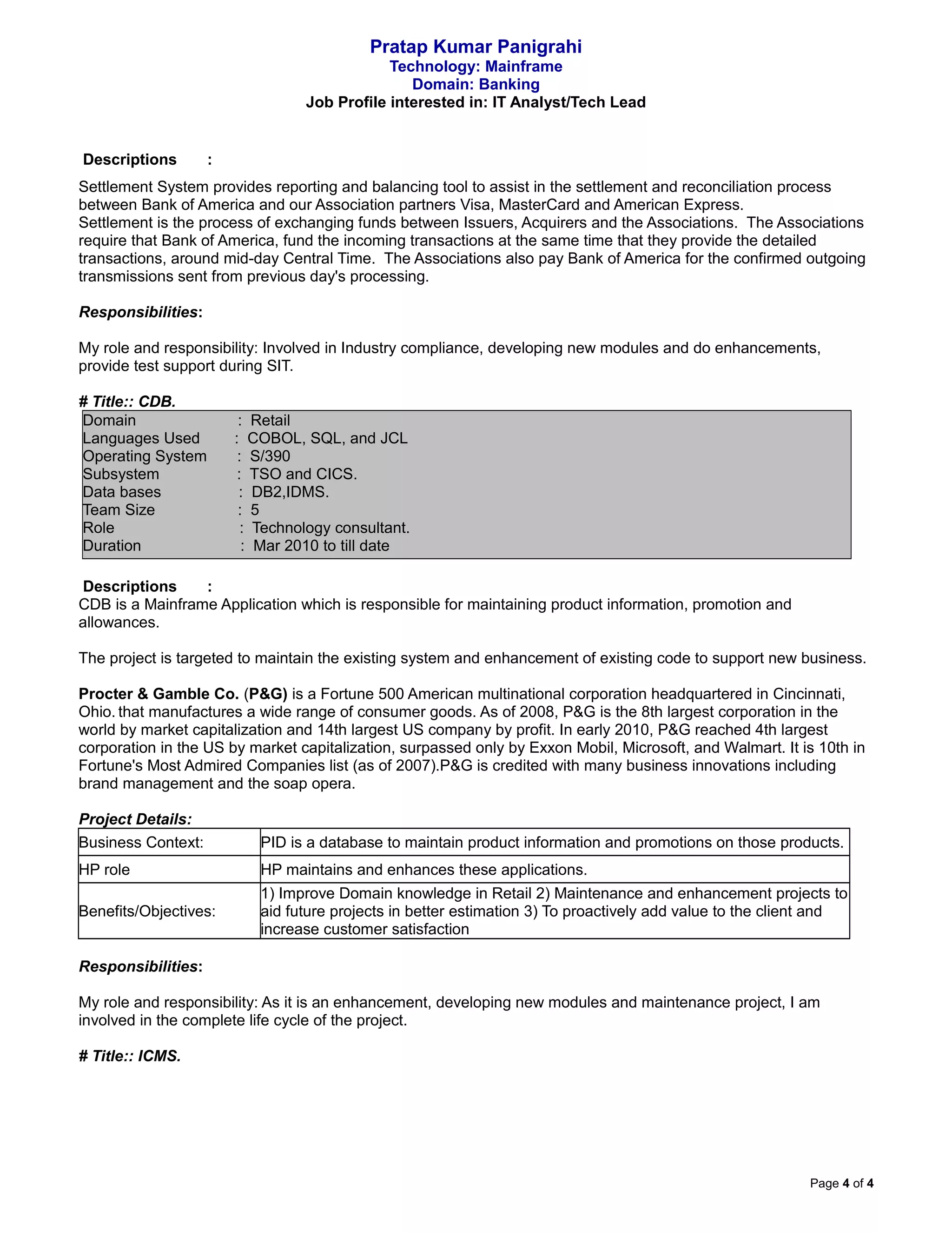 Pratap Kumar Panigrahi
Technology: Mainframe
Domain: Banking
Job Profile interested in: IT Analyst/Tech Lead
Descriptions :
Settlement System provides reporting and balancing tool to assist in the settlement and reconciliation process
between Bank of America and our Association partners Visa, MasterCard and American Express.
Settlement is the process of exchanging funds between Issuers, Acquirers and the Associations. The Associations
require that Bank of America, fund the incoming transactions at the same time that they provide the detailed
transactions, around mid-day Central Time. The Associations also pay Bank of America for the confirmed outgoing
transmissions sent from previous day's processing.
Responsibilities:
My role and responsibility: Involved in Industry compliance, developing new modules and do enhancements,
provide test support during SIT.
# Title:: CDB.
Domain : Retail
Languages Used : COBOL, SQL, and JCL
Operating System : S/390
Subsystem : TSO and CICS.
Data bases : DB2,IDMS.
Team Size : 5
Role : Technology consultant.
Duration : Mar 2010 to till date
Descriptions :
CDB is a Mainframe Application which is responsible for maintaining product information, promotion and
allowances.
The project is targeted to maintain the existing system and enhancement of existing code to support new business.
Procter & Gamble Co. (P&G) is a Fortune 500 American multinational corporation headquartered in Cincinnati,
Ohio. that manufactures a wide range of consumer goods. As of 2008, P&G is the 8th largest corporation in the
world by market capitalization and 14th largest US company by profit. In early 2010, P&G reached 4th largest
corporation in the US by market capitalization, surpassed only by Exxon Mobil, Microsoft, and Walmart. It is 10th in
Fortune's Most Admired Companies list (as of 2007).P&G is credited with many business innovations including
brand management and the soap opera.
Project Details:
Business Context: PID is a database to maintain product information and promotions on those products.
HP role HP maintains and enhances these applications.
Benefits/Objectives:
1) Improve Domain knowledge in Retail 2) Maintenance and enhancement projects to
aid future projects in better estimation 3) To proactively add value to the client and
increase customer satisfaction
Responsibilities:
My role and responsibility: As it is an enhancement, developing new modules and maintenance project, I am
involved in the complete life cycle of the project.
# Title:: ICMS.
Page 4 of 4
 