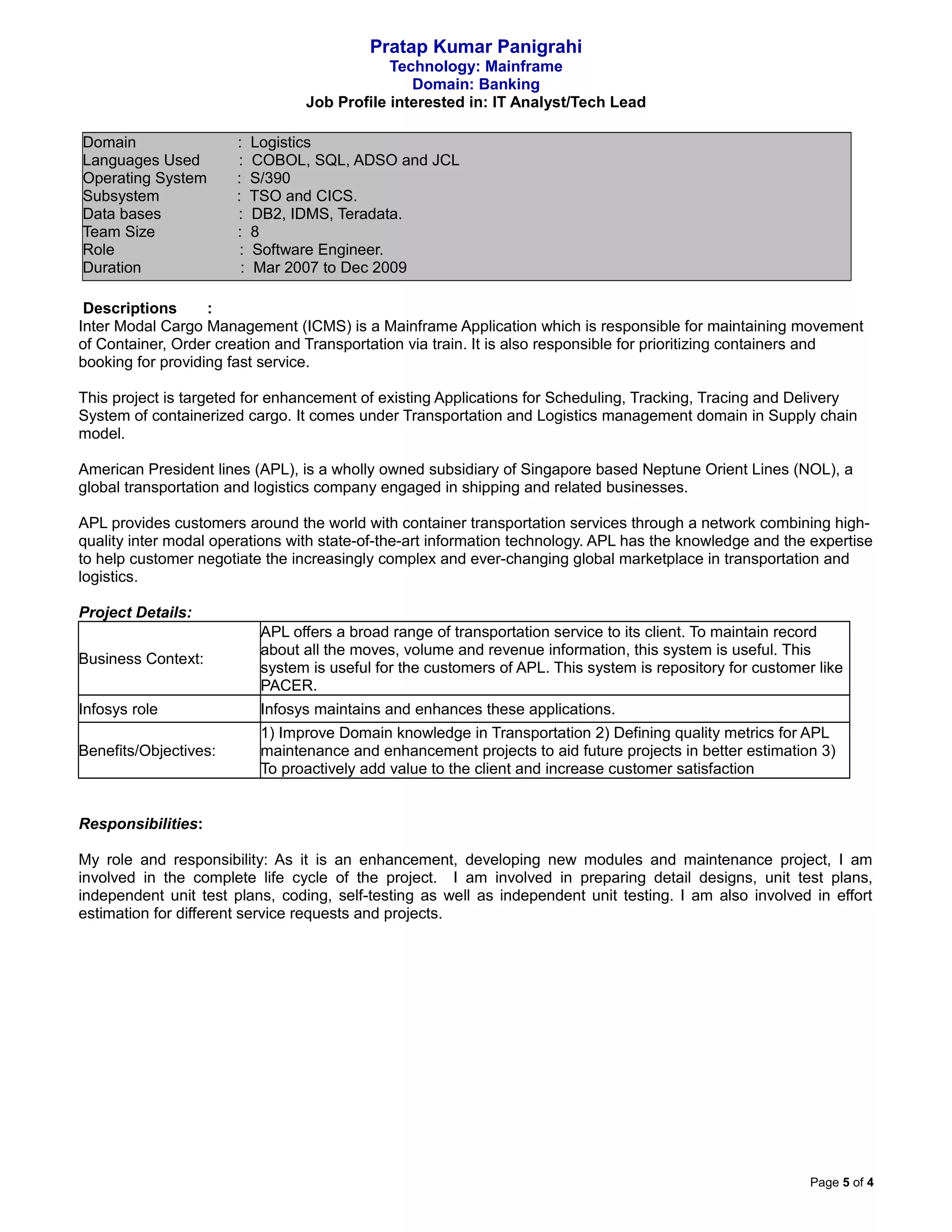 Pratap Kumar Panigrahi
Technology: Mainframe
Domain: Banking
Job Profile interested in: IT Analyst/Tech Lead
Domain : Logistics
Languages Used : COBOL, SQL, ADSO and JCL
Operating System : S/390
Subsystem : TSO and CICS.
Data bases : DB2, IDMS, Teradata.
Team Size : 8
Role : Software Engineer.
Duration : Mar 2007 to Dec 2009
Descriptions :
Inter Modal Cargo Management (ICMS) is a Mainframe Application which is responsible for maintaining movement
of Container, Order creation and Transportation via train. It is also responsible for prioritizing containers and
booking for providing fast service.
This project is targeted for enhancement of existing Applications for Scheduling, Tracking, Tracing and Delivery
System of containerized cargo. It comes under Transportation and Logistics management domain in Supply chain
model.
American President lines (APL), is a wholly owned subsidiary of Singapore based Neptune Orient Lines (NOL), a
global transportation and logistics company engaged in shipping and related businesses.
APL provides customers around the world with container transportation services through a network combining high-
quality inter modal operations with state-of-the-art information technology. APL has the knowledge and the expertise
to help customer negotiate the increasingly complex and ever-changing global marketplace in transportation and
logistics.
Project Details:
Business Context:
APL offers a broad range of transportation service to its client. To maintain record
about all the moves, volume and revenue information, this system is useful. This
system is useful for the customers of APL. This system is repository for customer like
PACER.
Infosys role Infosys maintains and enhances these applications.
Benefits/Objectives:
1) Improve Domain knowledge in Transportation 2) Defining quality metrics for APL
maintenance and enhancement projects to aid future projects in better estimation 3)
To proactively add value to the client and increase customer satisfaction
Responsibilities:
My role and responsibility: As it is an enhancement, developing new modules and maintenance project, I am
involved in the complete life cycle of the project. I am involved in preparing detail designs, unit test plans,
independent unit test plans, coding, self-testing as well as independent unit testing. I am also involved in effort
estimation for different service requests and projects.
Page 5 of 4
 