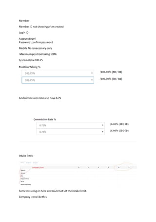 Member
MemberID not showingaftercreated
LoginID
AccountLevel
Password,confirmpassword
Mobile Nois necessary only
Maximumpositiontaking100%
Systemshow100.75
Andcommissionrate alsohave 6.75
Intake limit
Some missiongonhere andcouldnotset the intake limit.
Companyiconslike this