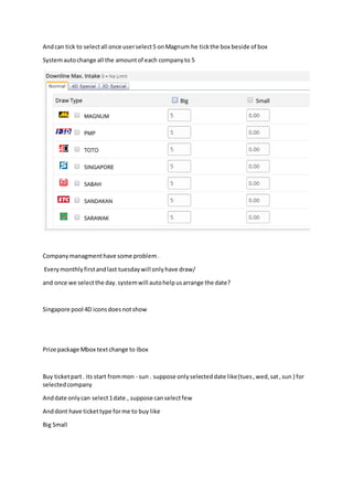 Andcan tick to selectall once userselect5 onMagnum he tickthe box beside of box
Systemautochange all the amountof each companyto 5
Companymanagmenthave some problem.
Everymonthlyfirstandlast tuesdaywill onlyhave draw/
and once we selectthe day.systemwill autohelpusarrange the date?
Singapore pool 4D iconsdoesnotshow
Prize package Mbox textchange to Ibox
Buy ticketpart. its start frommon - sun . suppose onlyselecteddate like(tues,wed,sat,sun ) for
selectedcompany
Anddate onlycan select1date , suppose canselectfew
Anddont have tickettype forme to buy like
Big Small
