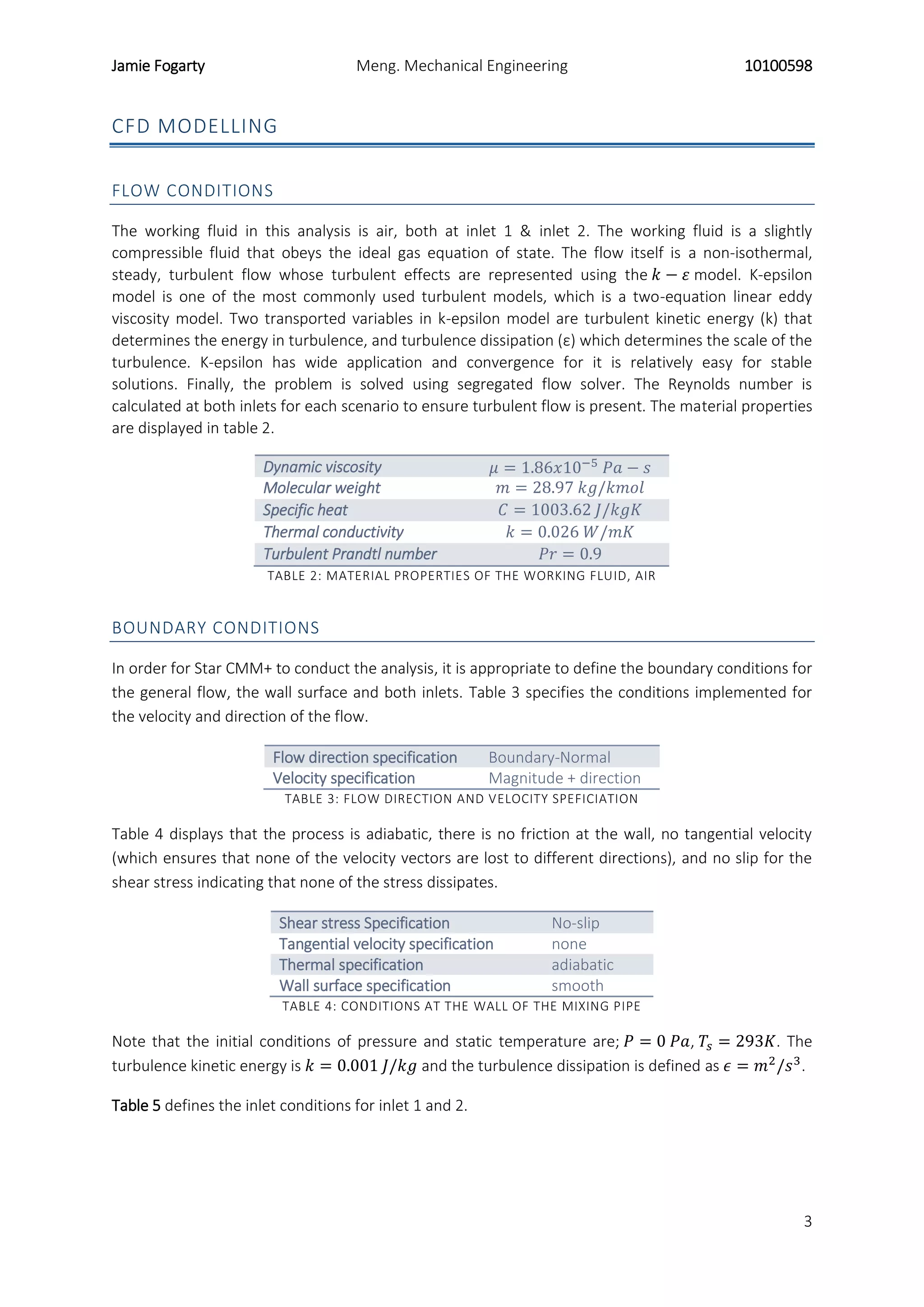 Jamie Fogarty Meng. Mechanical Engineering 10100598
3
CFD MODELLING
FLOW CONDITIONS
The working fluid in this analysis is air, both at inlet 1 & inlet 2. The working fluid is a slightly
compressible fluid that obeys the ideal gas equation of state. The flow itself is a non-isothermal,
steady, turbulent flow whose turbulent effects are represented using the 𝑘 − 𝜀 model. K-epsilon
model is one of the most commonly used turbulent models, which is a two-equation linear eddy
viscosity model. Two transported variables in k-epsilon model are turbulent kinetic energy (k) that
determines the energy in turbulence, and turbulence dissipation (ε) which determines the scale of the
turbulence. K-epsilon has wide application and convergence for it is relatively easy for stable
solutions. Finally, the problem is solved using segregated flow solver. The Reynolds number is
calculated at both inlets for each scenario to ensure turbulent flow is present. The material properties
are displayed in table 2.
Dynamic viscosity 𝜇 = 1.86𝑥10−5
𝑃𝑎 − 𝑠
Molecular weight 𝑚 = 28.97 𝑘𝑔/𝑘𝑚𝑜𝑙
Specific heat 𝐶 = 1003.62 𝐽/𝑘𝑔𝐾
Thermal conductivity 𝑘 = 0.026 𝑊/𝑚𝐾
Turbulent Prandtl number 𝑃𝑟 = 0.9
TABLE 2: MATERIAL PROPERTIES OF THE WORKING FLUID, AIR
BOUNDARY CONDITIONS
In order for Star CMM+ to conduct the analysis, it is appropriate to define the boundary conditions for
the general flow, the wall surface and both inlets. Table 3 specifies the conditions implemented for
the velocity and direction of the flow.
Flow direction specification Boundary-Normal
Velocity specification Magnitude + direction
TABLE 3: FLOW DIRECTION AND VELOCITY SPEFICIATION
Table 4 displays that the process is adiabatic, there is no friction at the wall, no tangential velocity
(which ensures that none of the velocity vectors are lost to different directions), and no slip for the
shear stress indicating that none of the stress dissipates.
Shear stress Specification No-slip
Tangential velocity specification none
Thermal specification adiabatic
Wall surface specification smooth
TABLE 4: CONDITIONS AT THE WALL OF THE MIXING PIPE
Note that the initial conditions of pressure and static temperature are; 𝑃 = 0 𝑃𝑎, 𝑇𝑠 = 293𝐾. The
turbulence kinetic energy is 𝑘 = 0.001 𝐽/𝑘𝑔 and the turbulence dissipation is defined as 𝜖 = 𝑚2
/𝑠3
.
Table 5 defines the inlet conditions for inlet 1 and 2.
 