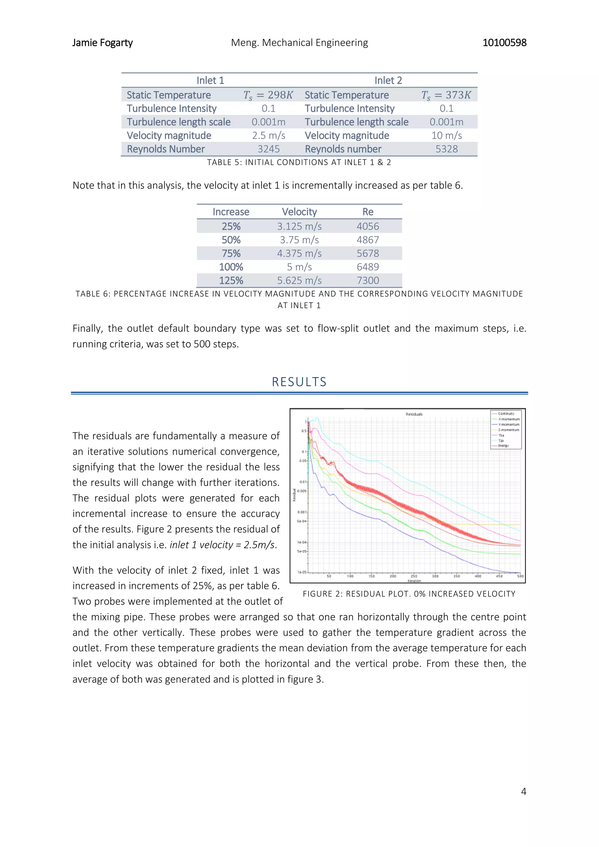 Jamie Fogarty Meng. Mechanical Engineering 10100598
4
Inlet 1 Inlet 2
Static Temperature 𝑇𝑠 = 298𝐾 Static Temperature 𝑇𝑠 = 373𝐾
Turbulence Intensity 0.1 Turbulence Intensity 0.1
Turbulence length scale 0.001m Turbulence length scale 0.001m
Velocity magnitude 2.5 m/s Velocity magnitude 10 m/s
Reynolds Number 3245 Reynolds number 5328
TABLE 5: INITIAL CONDITIONS AT INLET 1 & 2
Note that in this analysis, the velocity at inlet 1 is incrementally increased as per table 6.
Increase Velocity Re
25% 3.125 m/s 4056
50% 3.75 m/s 4867
75% 4.375 m/s 5678
100% 5 m/s 6489
125% 5.625 m/s 7300
TABLE 6: PERCENTAGE INCREASE IN VELOCITY MAGNITUDE AND THE CORRESPONDING VELOCITY MAGNITUDE
AT INLET 1
Finally, the outlet default boundary type was set to flow-split outlet and the maximum steps, i.e.
running criteria, was set to 500 steps.
RESULTS
The residuals are fundamentally a measure of
an iterative solutions numerical convergence,
signifying that the lower the residual the less
the results will change with further iterations.
The residual plots were generated for each
incremental increase to ensure the accuracy
of the results. Figure 2 presents the residual of
the initial analysis i.e. inlet 1 velocity = 2.5m/s.
With the velocity of inlet 2 fixed, inlet 1 was
increased in increments of 25%, as per table 6.
Two probes were implemented at the outlet of
the mixing pipe. These probes were arranged so that one ran horizontally through the centre point
and the other vertically. These probes were used to gather the temperature gradient across the
outlet. From these temperature gradients the mean deviation from the average temperature for each
inlet velocity was obtained for both the horizontal and the vertical probe. From these then, the
average of both was generated and is plotted in figure 3.
FIGURE 2: RESIDUAL PLOT. 0% INCREASED VELOCITY
 