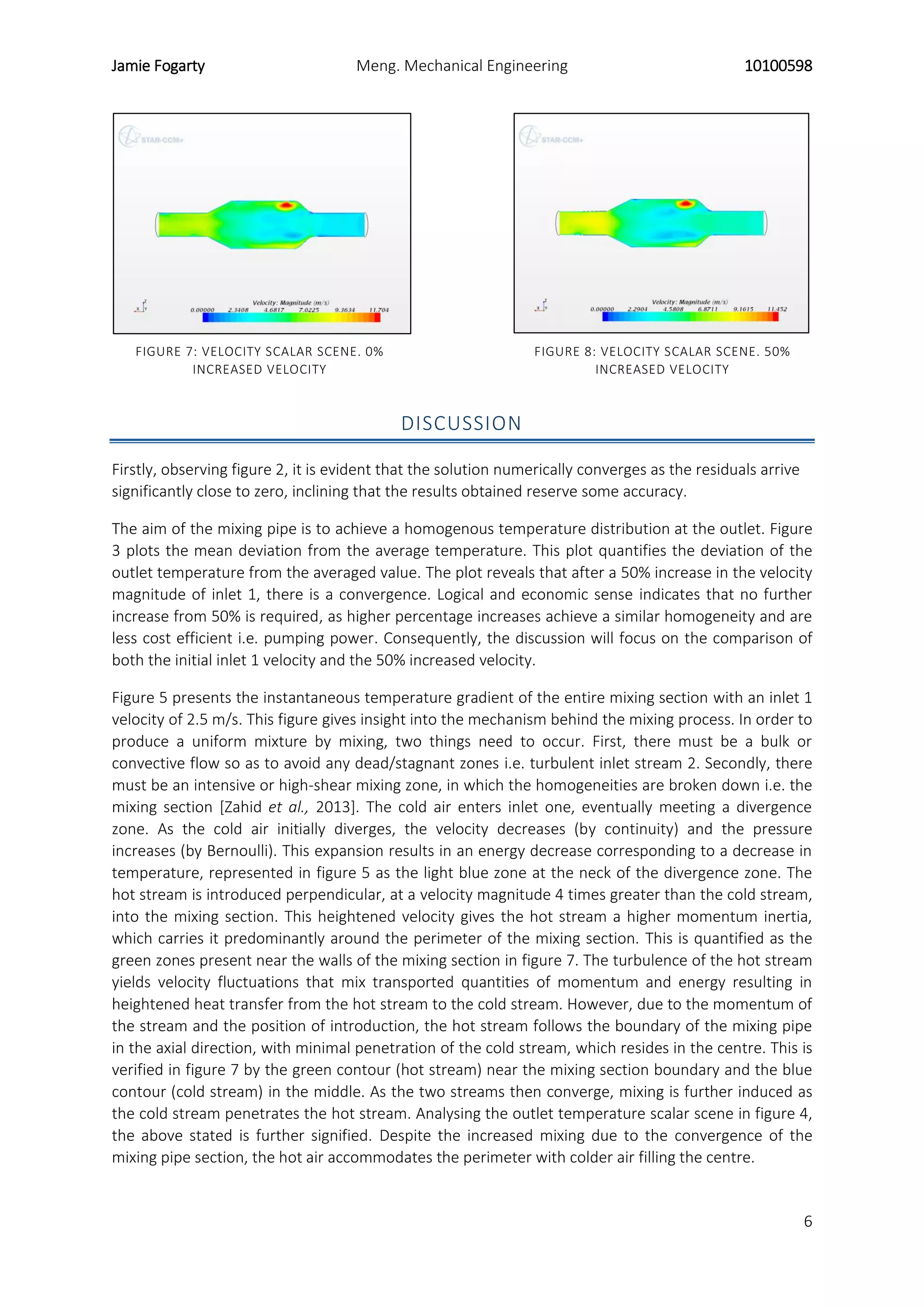 Jamie Fogarty Meng. Mechanical Engineering 10100598
6
FIGURE 7: VELOCITY SCALAR SCENE. 0%
INCREASED VELOCITY
FIGURE 8: VELOCITY SCALAR SCENE. 50%
INCREASED VELOCITY
DISCUSSION
Firstly, observing figure 2, it is evident that the solution numerically converges as the residuals arrive
significantly close to zero, inclining that the results obtained reserve some accuracy.
The aim of the mixing pipe is to achieve a homogenous temperature distribution at the outlet. Figure
3 plots the mean deviation from the average temperature. This plot quantifies the deviation of the
outlet temperature from the averaged value. The plot reveals that after a 50% increase in the velocity
magnitude of inlet 1, there is a convergence. Logical and economic sense indicates that no further
increase from 50% is required, as higher percentage increases achieve a similar homogeneity and are
less cost efficient i.e. pumping power. Consequently, the discussion will focus on the comparison of
both the initial inlet 1 velocity and the 50% increased velocity.
Figure 5 presents the instantaneous temperature gradient of the entire mixing section with an inlet 1
velocity of 2.5 m/s. This figure gives insight into the mechanism behind the mixing process. In order to
produce a uniform mixture by mixing, two things need to occur. First, there must be a bulk or
convective flow so as to avoid any dead/stagnant zones i.e. turbulent inlet stream 2. Secondly, there
must be an intensive or high-shear mixing zone, in which the homogeneities are broken down i.e. the
mixing section [Zahid et al., 2013]. The cold air enters inlet one, eventually meeting a divergence
zone. As the cold air initially diverges, the velocity decreases (by continuity) and the pressure
increases (by Bernoulli). This expansion results in an energy decrease corresponding to a decrease in
temperature, represented in figure 5 as the light blue zone at the neck of the divergence zone. The
hot stream is introduced perpendicular, at a velocity magnitude 4 times greater than the cold stream,
into the mixing section. This heightened velocity gives the hot stream a higher momentum inertia,
which carries it predominantly around the perimeter of the mixing section. This is quantified as the
green zones present near the walls of the mixing section in figure 7. The turbulence of the hot stream
yields velocity fluctuations that mix transported quantities of momentum and energy resulting in
heightened heat transfer from the hot stream to the cold stream. However, due to the momentum of
the stream and the position of introduction, the hot stream follows the boundary of the mixing pipe
in the axial direction, with minimal penetration of the cold stream, which resides in the centre. This is
verified in figure 7 by the green contour (hot stream) near the mixing section boundary and the blue
contour (cold stream) in the middle. As the two streams then converge, mixing is further induced as
the cold stream penetrates the hot stream. Analysing the outlet temperature scalar scene in figure 4,
the above stated is further signified. Despite the increased mixing due to the convergence of the
mixing pipe section, the hot air accommodates the perimeter with colder air filling the centre.
 