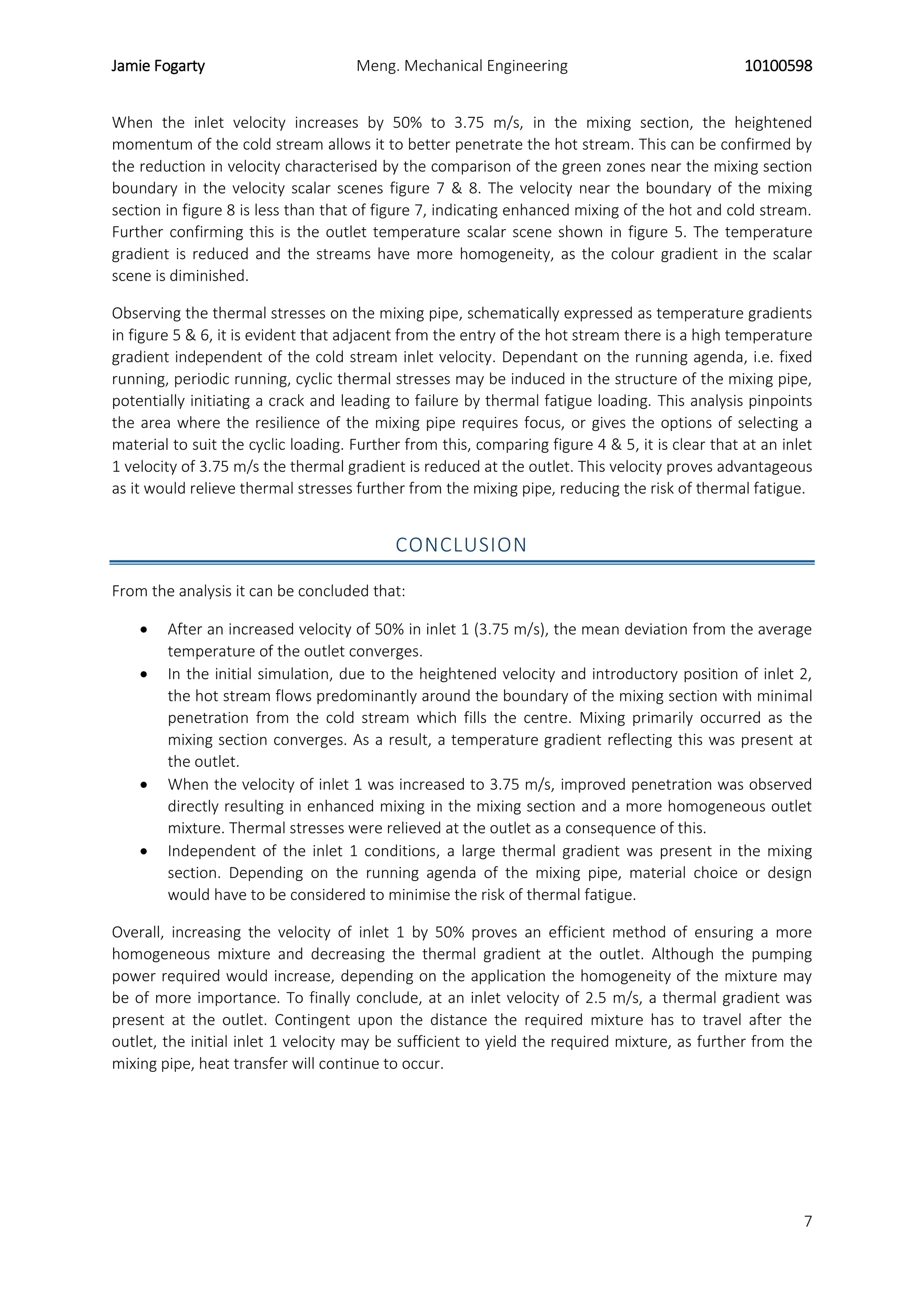 Jamie Fogarty Meng. Mechanical Engineering 10100598
7
When the inlet velocity increases by 50% to 3.75 m/s, in the mixing section, the heightened
momentum of the cold stream allows it to better penetrate the hot stream. This can be confirmed by
the reduction in velocity characterised by the comparison of the green zones near the mixing section
boundary in the velocity scalar scenes figure 7 & 8. The velocity near the boundary of the mixing
section in figure 8 is less than that of figure 7, indicating enhanced mixing of the hot and cold stream.
Further confirming this is the outlet temperature scalar scene shown in figure 5. The temperature
gradient is reduced and the streams have more homogeneity, as the colour gradient in the scalar
scene is diminished.
Observing the thermal stresses on the mixing pipe, schematically expressed as temperature gradients
in figure 5 & 6, it is evident that adjacent from the entry of the hot stream there is a high temperature
gradient independent of the cold stream inlet velocity. Dependant on the running agenda, i.e. fixed
running, periodic running, cyclic thermal stresses may be induced in the structure of the mixing pipe,
potentially initiating a crack and leading to failure by thermal fatigue loading. This analysis pinpoints
the area where the resilience of the mixing pipe requires focus, or gives the options of selecting a
material to suit the cyclic loading. Further from this, comparing figure 4 & 5, it is clear that at an inlet
1 velocity of 3.75 m/s the thermal gradient is reduced at the outlet. This velocity proves advantageous
as it would relieve thermal stresses further from the mixing pipe, reducing the risk of thermal fatigue.
CONCLUSION
From the analysis it can be concluded that:
 After an increased velocity of 50% in inlet 1 (3.75 m/s), the mean deviation from the average
temperature of the outlet converges.
 In the initial simulation, due to the heightened velocity and introductory position of inlet 2,
the hot stream flows predominantly around the boundary of the mixing section with minimal
penetration from the cold stream which fills the centre. Mixing primarily occurred as the
mixing section converges. As a result, a temperature gradient reflecting this was present at
the outlet.
 When the velocity of inlet 1 was increased to 3.75 m/s, improved penetration was observed
directly resulting in enhanced mixing in the mixing section and a more homogeneous outlet
mixture. Thermal stresses were relieved at the outlet as a consequence of this.
 Independent of the inlet 1 conditions, a large thermal gradient was present in the mixing
section. Depending on the running agenda of the mixing pipe, material choice or design
would have to be considered to minimise the risk of thermal fatigue.
Overall, increasing the velocity of inlet 1 by 50% proves an efficient method of ensuring a more
homogeneous mixture and decreasing the thermal gradient at the outlet. Although the pumping
power required would increase, depending on the application the homogeneity of the mixture may
be of more importance. To finally conclude, at an inlet velocity of 2.5 m/s, a thermal gradient was
present at the outlet. Contingent upon the distance the required mixture has to travel after the
outlet, the initial inlet 1 velocity may be sufficient to yield the required mixture, as further from the
mixing pipe, heat transfer will continue to occur.
 