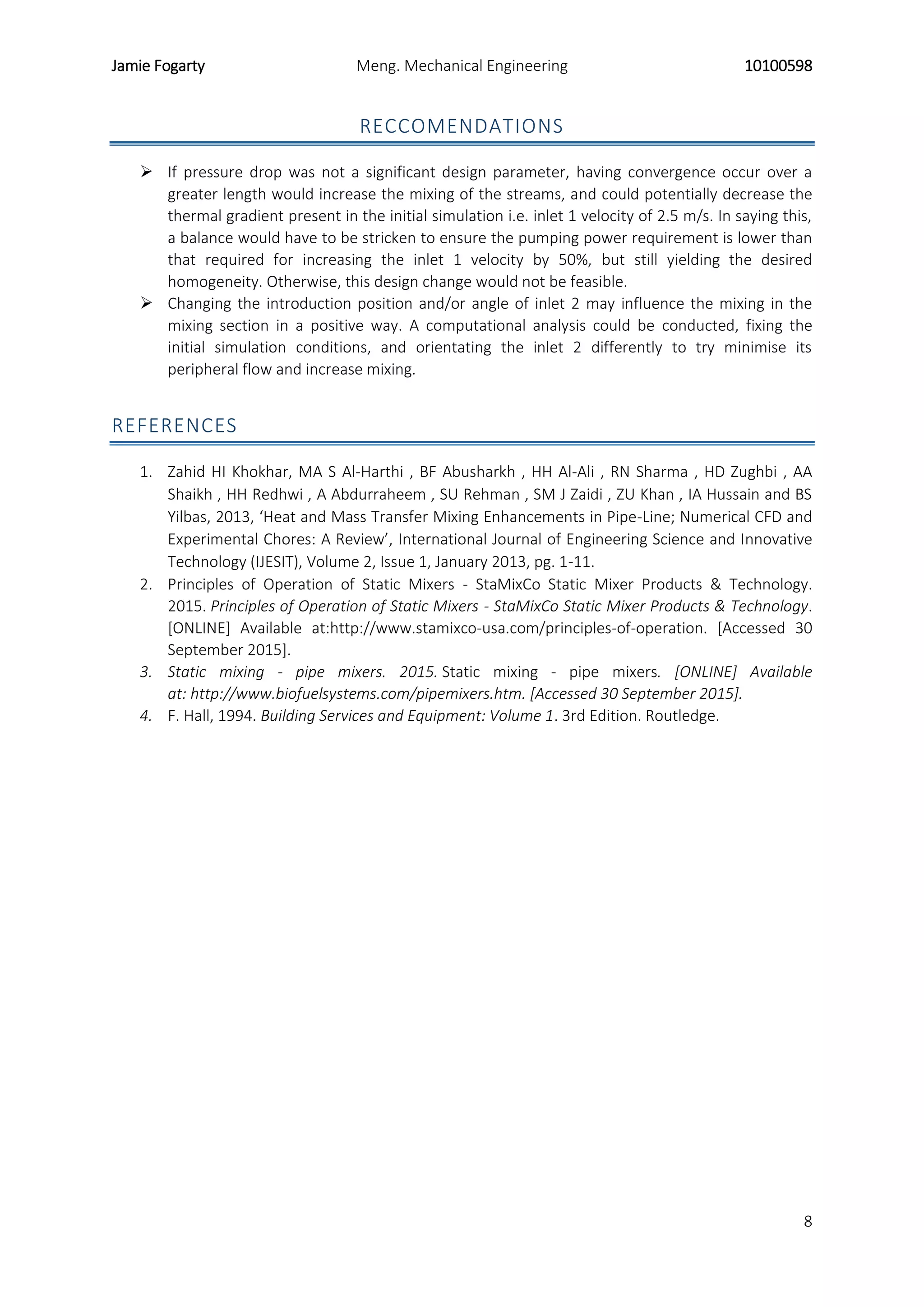 Jamie Fogarty Meng. Mechanical Engineering 10100598
8
RECCOMENDATIONS
 If pressure drop was not a significant design parameter, having convergence occur over a
greater length would increase the mixing of the streams, and could potentially decrease the
thermal gradient present in the initial simulation i.e. inlet 1 velocity of 2.5 m/s. In saying this,
a balance would have to be stricken to ensure the pumping power requirement is lower than
that required for increasing the inlet 1 velocity by 50%, but still yielding the desired
homogeneity. Otherwise, this design change would not be feasible.
 Changing the introduction position and/or angle of inlet 2 may influence the mixing in the
mixing section in a positive way. A computational analysis could be conducted, fixing the
initial simulation conditions, and orientating the inlet 2 differently to try minimise its
peripheral flow and increase mixing.
REFERENCES
1. Zahid HI Khokhar, MA S Al-Harthi , BF Abusharkh , HH Al-Ali , RN Sharma , HD Zughbi , AA
Shaikh , HH Redhwi , A Abdurraheem , SU Rehman , SM J Zaidi , ZU Khan , IA Hussain and BS
Yilbas, 2013, ‘Heat and Mass Transfer Mixing Enhancements in Pipe-Line; Numerical CFD and
Experimental Chores: A Review’, International Journal of Engineering Science and Innovative
Technology (IJESIT), Volume 2, Issue 1, January 2013, pg. 1-11.
2. Principles of Operation of Static Mixers - StaMixCo Static Mixer Products & Technology.
2015. Principles of Operation of Static Mixers - StaMixCo Static Mixer Products & Technology.
[ONLINE] Available at:http://www.stamixco-usa.com/principles-of-operation. [Accessed 30
September 2015].
3. Static mixing - pipe mixers. 2015. Static mixing - pipe mixers. [ONLINE] Available
at: http://www.biofuelsystems.com/pipemixers.htm. [Accessed 30 September 2015].
4. F. Hall, 1994. Building Services and Equipment: Volume 1. 3rd Edition. Routledge.
 