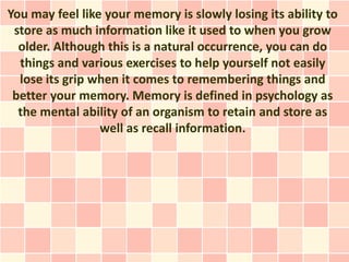 You may feel like your memory is slowly losing its ability to
 store as much information like it used to when you grow
  older. Although this is a natural occurrence, you can do
  things and various exercises to help yourself not easily
  lose its grip when it comes to remembering things and
 better your memory. Memory is defined in psychology as
  the mental ability of an organism to retain and store as
                 well as recall information.
 