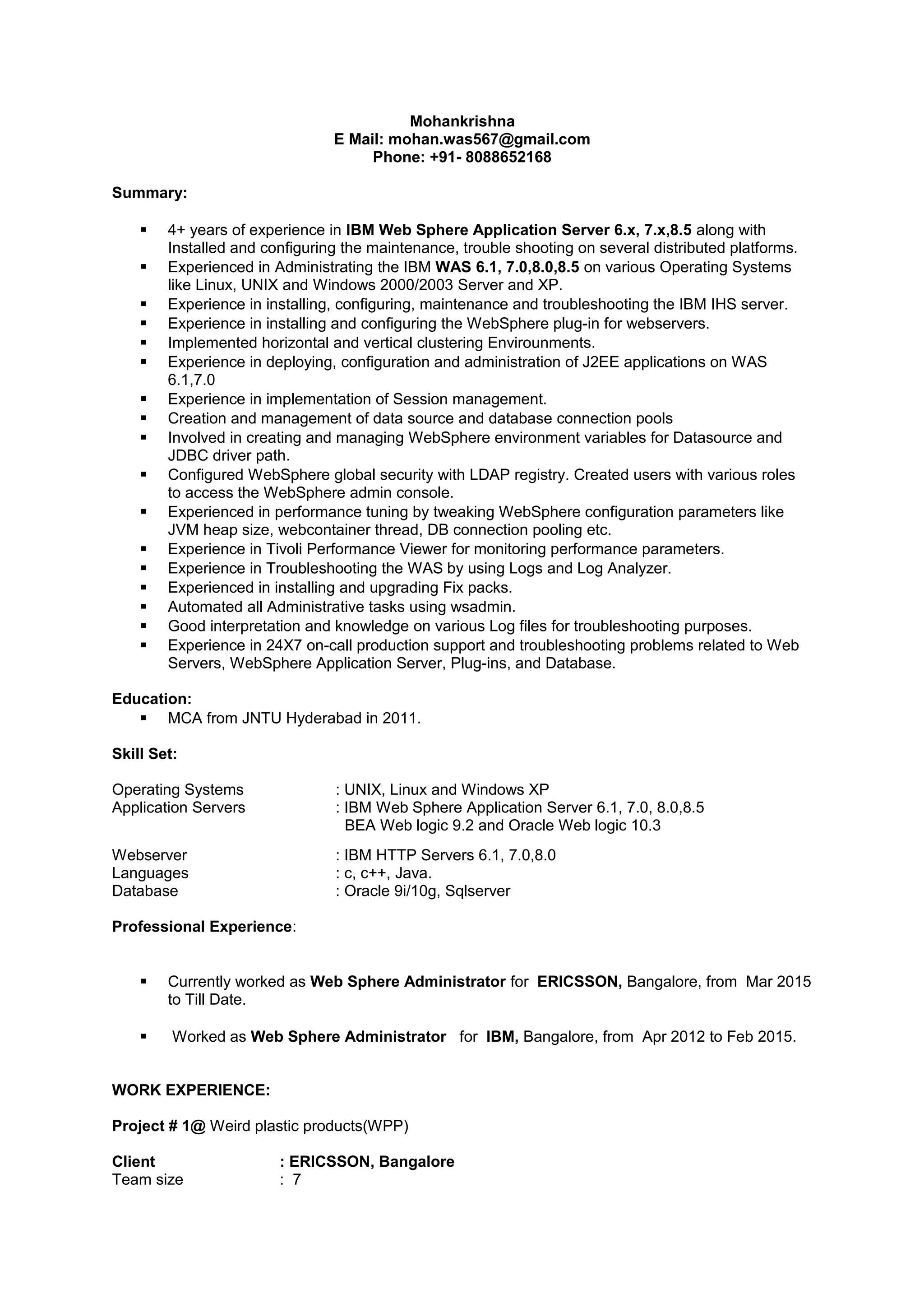 Mohankrishna
E Mail: mohan.was567@gmail.com
Phone: +91- 8088652168
Summary:
 4+ years of experience in IBM Web Sphere Application Server 6.x, 7.x,8.5 along with
Installed and configuring the maintenance, trouble shooting on several distributed platforms.
 Experienced in Administrating the IBM WAS 6.1, 7.0,8.0,8.5 on various Operating Systems
like Linux, UNIX and Windows 2000/2003 Server and XP.
 Experience in installing, configuring, maintenance and troubleshooting the IBM IHS server.
 Experience in installing and configuring the WebSphere plug-in for webservers.
 Implemented horizontal and vertical clustering Envirounments.
 Experience in deploying, configuration and administration of J2EE applications on WAS
6.1,7.0
 Experience in implementation of Session management.
 Creation and management of data source and database connection pools
 Involved in creating and managing WebSphere environment variables for Datasource and
JDBC driver path.
 Configured WebSphere global security with LDAP registry. Created users with various roles
to access the WebSphere admin console.
 Experienced in performance tuning by tweaking WebSphere configuration parameters like
JVM heap size, webcontainer thread, DB connection pooling etc.
 Experience in Tivoli Performance Viewer for monitoring performance parameters.
 Experience in Troubleshooting the WAS by using Logs and Log Analyzer.
 Experienced in installing and upgrading Fix packs.
 Automated all Administrative tasks using wsadmin.
 Good interpretation and knowledge on various Log files for troubleshooting purposes.
 Experience in 24X7 on-call production support and troubleshooting problems related to Web
Servers, WebSphere Application Server, Plug-ins, and Database.
Education:
 MCA from JNTU Hyderabad in 2011.
Skill Set:
Operating Systems : UNIX, Linux and Windows XP
Application Servers : IBM Web Sphere Application Server 6.1, 7.0, 8.0,8.5
BEA Web logic 9.2 and Oracle Web logic 10.3
Webserver : IBM HTTP Servers 6.1, 7.0,8.0
Languages : c, c++, Java.
Database : Oracle 9i/10g, Sqlserver
Professional Experience:
 Currently worked as Web Sphere Administrator for ERICSSON, Bangalore, from Mar 2015
to Till Date.
 Worked as Web Sphere Administrator for IBM, Bangalore, from Apr 2012 to Feb 2015.
WORK EXPERIENCE:
Project # 1@ Weird plastic products(WPP)
Client : ERICSSON, Bangalore
Team size : 7
 