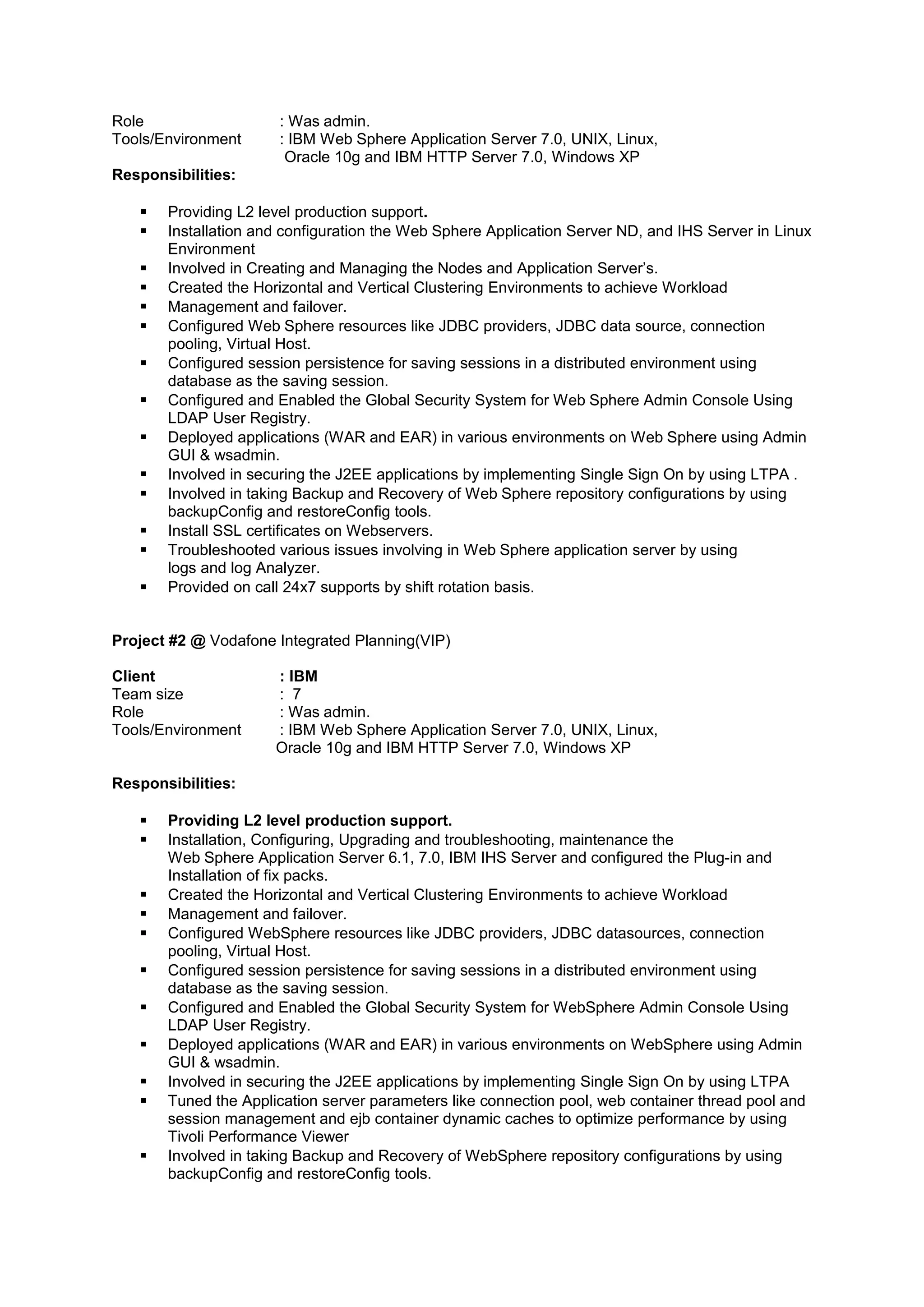 Role : Was admin.
Tools/Environment : IBM Web Sphere Application Server 7.0, UNIX, Linux,
Oracle 10g and IBM HTTP Server 7.0, Windows XP
Responsibilities:
 Providing L2 level production support.
 Installation and configuration the Web Sphere Application Server ND, and IHS Server in Linux
Environment
 Involved in Creating and Managing the Nodes and Application Server’s.
 Created the Horizontal and Vertical Clustering Environments to achieve Workload
 Management and failover.
 Configured Web Sphere resources like JDBC providers, JDBC data source, connection
pooling, Virtual Host.
 Configured session persistence for saving sessions in a distributed environment using
database as the saving session.
 Configured and Enabled the Global Security System for Web Sphere Admin Console Using
LDAP User Registry.
 Deployed applications (WAR and EAR) in various environments on Web Sphere using Admin
GUI & wsadmin.
 Involved in securing the J2EE applications by implementing Single Sign On by using LTPA .
 Involved in taking Backup and Recovery of Web Sphere repository configurations by using
backupConfig and restoreConfig tools.
 Install SSL certificates on Webservers.
 Troubleshooted various issues involving in Web Sphere application server by using
logs and log Analyzer.
 Provided on call 24x7 supports by shift rotation basis.
Project #2 @ Vodafone Integrated Planning(VIP)
Client : IBM
Team size : 7
Role : Was admin.
Tools/Environment : IBM Web Sphere Application Server 7.0, UNIX, Linux,
Oracle 10g and IBM HTTP Server 7.0, Windows XP
Responsibilities:
 Providing L2 level production support.
 Installation, Configuring, Upgrading and troubleshooting, maintenance the
Web Sphere Application Server 6.1, 7.0, IBM IHS Server and configured the Plug-in and
Installation of fix packs.
 Created the Horizontal and Vertical Clustering Environments to achieve Workload
 Management and failover.
 Configured WebSphere resources like JDBC providers, JDBC datasources, connection
pooling, Virtual Host.
 Configured session persistence for saving sessions in a distributed environment using
database as the saving session.
 Configured and Enabled the Global Security System for WebSphere Admin Console Using
LDAP User Registry.
 Deployed applications (WAR and EAR) in various environments on WebSphere using Admin
GUI & wsadmin.
 Involved in securing the J2EE applications by implementing Single Sign On by using LTPA
 Tuned the Application server parameters like connection pool, web container thread pool and
session management and ejb container dynamic caches to optimize performance by using
Tivoli Performance Viewer
 Involved in taking Backup and Recovery of WebSphere repository configurations by using
backupConfig and restoreConfig tools.
 