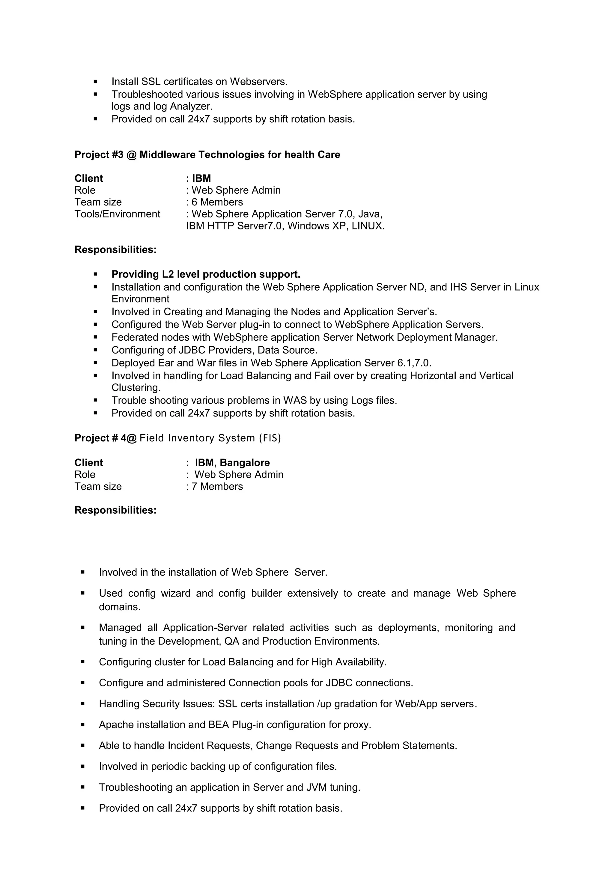  Install SSL certificates on Webservers.
 Troubleshooted various issues involving in WebSphere application server by using
logs and log Analyzer.
 Provided on call 24x7 supports by shift rotation basis.
Project #3 @ Middleware Technologies for health Care
Client : IBM
Role : Web Sphere Admin
Team size : 6 Members
Tools/Environment : Web Sphere Application Server 7.0, Java,
IBM HTTP Server7.0, Windows XP, LINUX.
Responsibilities:
 Providing L2 level production support.
 Installation and configuration the Web Sphere Application Server ND, and IHS Server in Linux
Environment
 Involved in Creating and Managing the Nodes and Application Server’s.
 Configured the Web Server plug-in to connect to WebSphere Application Servers.
 Federated nodes with WebSphere application Server Network Deployment Manager.
 Configuring of JDBC Providers, Data Source.
 Deployed Ear and War files in Web Sphere Application Server 6.1,7.0.
 Involved in handling for Load Balancing and Fail over by creating Horizontal and Vertical
Clustering.
 Trouble shooting various problems in WAS by using Logs files.
 Provided on call 24x7 supports by shift rotation basis.
Project # 4@ Field Inventory System (FIS)
Client : IBM, Bangalore
Role : Web Sphere Admin
Team size : 7 Members
Responsibilities:
 Involved in the installation of Web Sphere Server.
 Used config wizard and config builder extensively to create and manage Web Sphere
domains.
 Managed all Application-Server related activities such as deployments, monitoring and
tuning in the Development, QA and Production Environments.
 Configuring cluster for Load Balancing and for High Availability.
 Configure and administered Connection pools for JDBC connections.
 Handling Security Issues: SSL certs installation /up gradation for Web/App servers.
 Apache installation and BEA Plug-in configuration for proxy.
 Able to handle Incident Requests, Change Requests and Problem Statements.
 Involved in periodic backing up of configuration files.
 Troubleshooting an application in Server and JVM tuning.
 Provided on call 24x7 supports by shift rotation basis.
 