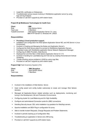  Install SSL certificates on Webservers.
 Troubleshooted various issues involving in WebSphere application server by using
logs and log Analyzer.
 Provided on call 24x7 supports by shift rotation basis.
Project #3 @ Middleware Technologies for health Care
Client : IBM
Role : Web Sphere Admin
Team size : 6 Members
Tools/Environment : Web Sphere Application Server 7.0, Java,
IBM HTTP Server7.0, Windows XP, LINUX.
Responsibilities:
 Providing L2 level production support.
 Installation and configuration the Web Sphere Application Server ND, and IHS Server in Linux
Environment
 Involved in Creating and Managing the Nodes and Application Server’s.
 Configured the Web Server plug-in to connect to WebSphere Application Servers.
 Federated nodes with WebSphere application Server Network Deployment Manager.
 Configuring of JDBC Providers, Data Source.
 Deployed Ear and War files in Web Sphere Application Server 6.1,7.0.
 Involved in handling for Load Balancing and Fail over by creating Horizontal and Vertical
Clustering.
 Trouble shooting various problems in WAS by using Logs files.
 Provided on call 24x7 supports by shift rotation basis.
Project # 4@ Field Inventory System (FIS)
Client : IBM, Bangalore
Role : Web Sphere Admin
Team size : 7 Members
Responsibilities:
 Involved in the installation of Web Sphere Server.
 Used config wizard and config builder extensively to create and manage Web Sphere
domains.
 Managed all Application-Server related activities such as deployments, monitoring and
tuning in the Development, QA and Production Environments.
 Configuring cluster for Load Balancing and for High Availability.
 Configure and administered Connection pools for JDBC connections.
 Handling Security Issues: SSL certs installation /up gradation for Web/App servers.
 Apache installation and BEA Plug-in configuration for proxy.
 Able to handle Incident Requests, Change Requests and Problem Statements.
 Involved in periodic backing up of configuration files.
 Troubleshooting an application in Server and JVM tuning.
 Provided on call 24x7 supports by shift rotation basis.
 