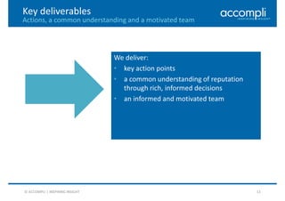13
Key deliverables
Actions, a common understanding and a motivated team
© ACCOMPLI | INSPIRING INSIGHT
We deliver:
• key action points
• a common understanding of reputation
through rich, informed decisions
• an informed and motivated team
 