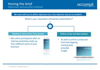 © ACCOMPLI | INSPIRING INSIGHT 4
Honing the brief
Objectives and possible methods
We work with you to define objectives but a key objective may be to establish . . .
‘What is your reputation among key stakeholders?’
Online survey and data analysis
• As well as online surveys we
find interrogating
existing data
provides
insight
Telephone, face to face, focus groups
• We select participants after an
internal workshop made up
from different parts of your
business
 