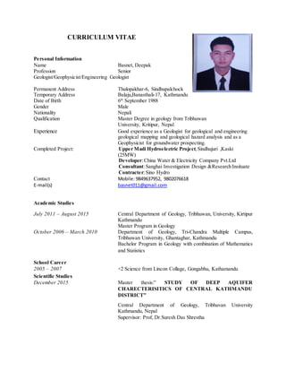 CURRICULUM VITAE
Personal Information
Name Basnet, Deepak
Profession Senior
Geologist/Geophysicist/Engineering Geologist
Permanent Address Thulopakhar-6, Sindhupalchock
Temporary Address Balaju,Banasthali-17, Kathmandu
Date of Birth 6th
September 1988
Gender Male
Nationality Nepali
Qualification Master Degree in geology from Tribhuwan
University, Kritipur, Nepal
Experience Good experience as a Geologist for geological and engineering
geological mapping and geological hazard analysis and as a
Geophysicist for groundwater prospecting.
Completed Project: Upper Madi Hydroelectric Project,Sindhujuri ,Kaski
(25MW)
Developer:China Water & Electricity Company Pvt.Ltd
Consultant:Sanghai Investigation Design &Research Insituate
Contracter:Sino Hydro
Contact Mobile: 9849637952, 9802076618
E-mail(s) basnet011@gmail.com
Academic Studies
July 2011 – August 2015 Central Department of Geology, Tribhuwan, University, Kirtipur
Kathmandu
Master Program in Geology
October 2006 – March 2010 Department of Geology, Tri-Chandra Multiple Campus,
Tribhuwan University, Ghantaghar, Kathmandu
Bachelor Program in Geology with combination of Mathematics
and Statistics
School Career
2005 – 2007 +2 Science from Lincon Collage, Gongabhu, Kathamandu
Scientific Studies
December 2015 Master thesis:” STUDY OF DEEP AQUIFER
CHARECTERISITICS OF CENTRAL KATHMANDU
DISTRICT”
Central Department of Geology, Tribhuvan University
Kathmandu, Nepal
Supervisor: Prof, Dr.Suresh Das Shrestha
 