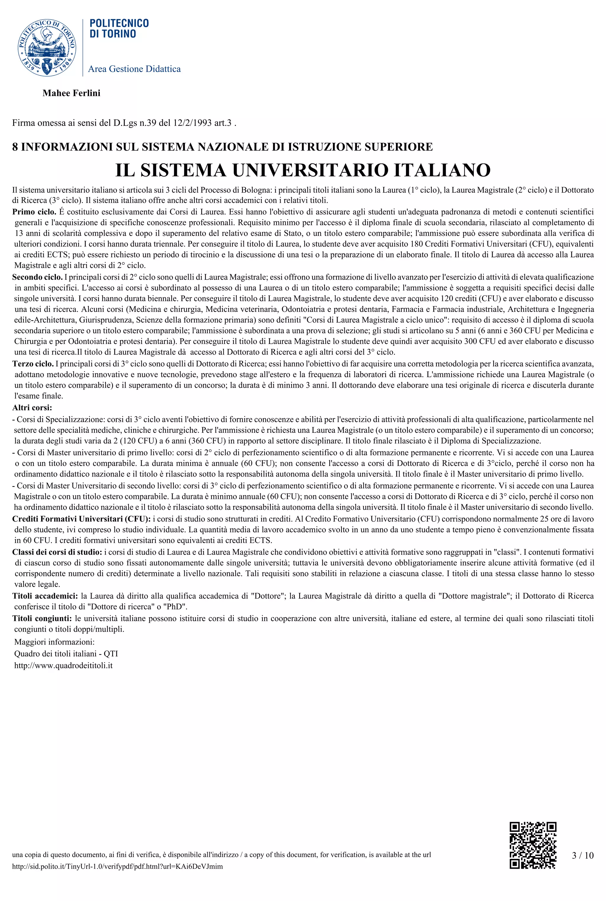 Area Gestione Didattica
3 / 10una copia di questo documento, ai fini di verifica, è disponibile all'indirizzo / a copy of this document, for verification, is available at the url
http://sid.polito.it/TinyUrl-1.0/verifypdf/pdf.html?url=KAi6DeVJmim
Mahee Ferlini
Firma omessa ai sensi del D.Lgs n.39 del 12/2/1993 art.3 .
8 INFORMAZIONI SUL SISTEMA NAZIONALE DI ISTRUZIONE SUPERIORE
IL SISTEMA UNIVERSITARIO ITALIANO
Il sistema universitario italiano si articola sui 3 cicli del Processo di Bologna: i principali titoli italiani sono la Laurea (1° ciclo), la Laurea Magistrale (2° ciclo) e il Dottorato
di Ricerca (3° ciclo). Il sistema italiano offre anche altri corsi accademici con i relativi titoli.
Primo ciclo. É costituito esclusivamente dai Corsi di Laurea. Essi hanno l'obiettivo di assicurare agli studenti un'adeguata padronanza di metodi e contenuti scientifici
generali e l'acquisizione di specifiche conoscenze professionali. Requisito minimo per l'accesso è il diploma finale di scuola secondaria, rilasciato al completamento di
13 anni di scolarità complessiva e dopo il superamento del relativo esame di Stato, o un titolo estero comparabile; l'ammissione può essere subordinata alla verifica di
ulteriori condizioni. I corsi hanno durata triennale. Per conseguire il titolo di Laurea, lo studente deve aver acquisito 180 Crediti Formativi Universitari (CFU), equivalenti
ai crediti ECTS; può essere richiesto un periodo di tirocinio e la discussione di una tesi o la preparazione di un elaborato finale. Il titolo di Laurea dà accesso alla Laurea
Magistrale e agli altri corsi di 2° ciclo.
Secondo ciclo. I principali corsi di 2° ciclo sono quelli di Laurea Magistrale; essi offrono una formazione di livello avanzato per l'esercizio di attività di elevata qualificazione
in ambiti specifici. L'accesso ai corsi è subordinato al possesso di una Laurea o di un titolo estero comparabile; l'ammissione è soggetta a requisiti specifici decisi dalle
singole università. I corsi hanno durata biennale. Per conseguire il titolo di Laurea Magistrale, lo studente deve aver acquisito 120 crediti (CFU) e aver elaborato e discusso
una tesi di ricerca. Alcuni corsi (Medicina e chirurgia, Medicina veterinaria, Odontoiatria e protesi dentaria, Farmacia e Farmacia industriale, Architettura e Ingegneria
edile-Architettura, Giurisprudenza, Scienze della formazione primaria) sono definiti "Corsi di Laurea Magistrale a ciclo unico": requisito di accesso è il diploma di scuola
secondaria superiore o un titolo estero comparabile; l'ammissione è subordinata a una prova di selezione; gli studi si articolano su 5 anni (6 anni e 360 CFU per Medicina e
Chirurgia e per Odontoiatria e protesi dentaria). Per conseguire il titolo di Laurea Magistrale lo studente deve quindi aver acquisito 300 CFU ed aver elaborato e discusso
una tesi di ricerca.Il titolo di Laurea Magistrale dà accesso al Dottorato di Ricerca e agli altri corsi del 3° ciclo.
Terzo ciclo. I principali corsi di 3° ciclo sono quelli di Dottorato di Ricerca; essi hanno l'obiettivo di far acquisire una corretta metodologia per la ricerca scientifica avanzata,
adottano metodologie innovative e nuove tecnologie, prevedono stage all'estero e la frequenza di laboratori di ricerca. L'ammissione richiede una Laurea Magistrale (o
un titolo estero comparabile) e il superamento di un concorso; la durata è di minimo 3 anni. Il dottorando deve elaborare una tesi originale di ricerca e discuterla durante
l'esame finale.
Altri corsi:
- Corsi di Specializzazione: corsi di 3° ciclo aventi l'obiettivo di fornire conoscenze e abilità per l'esercizio di attività professionali di alta qualificazione, particolarmente nel
settore delle specialità mediche, cliniche e chirurgiche. Per l'ammissione è richiesta una Laurea Magistrale (o un titolo estero comparabile) e il superamento di un concorso;
la durata degli studi varia da 2 (120 CFU) a 6 anni (360 CFU) in rapporto al settore disciplinare. Il titolo finale rilasciato è il Diploma di Specializzazione.
- Corsi di Master universitario di primo livello: corsi di 2° ciclo di perfezionamento scientifico o di alta formazione permanente e ricorrente. Vi si accede con una Laurea
o con un titolo estero comparabile. La durata minima è annuale (60 CFU); non consente l'accesso a corsi di Dottorato di Ricerca e di 3°ciclo, perché il corso non ha
ordinamento didattico nazionale e il titolo è rilasciato sotto la responsabilità autonoma della singola università. Il titolo finale è il Master universitario di primo livello.
- Corsi di Master Universitario di secondo livello: corsi di 3° ciclo di perfezionamento scientifico o di alta formazione permanente e ricorrente. Vi si accede con una Laurea
Magistrale o con un titolo estero comparabile. La durata è minimo annuale (60 CFU); non consente l'accesso a corsi di Dottorato di Ricerca e di 3° ciclo, perché il corso non
ha ordinamento didattico nazionale e il titolo è rilasciato sotto la responsabilità autonoma della singola università. Il titolo finale è il Master universitario di secondo livello.
Crediti Formativi Universitari (CFU): i corsi di studio sono strutturati in crediti. Al Credito Formativo Universitario (CFU) corrispondono normalmente 25 ore di lavoro
dello studente, ivi compreso lo studio individuale. La quantità media di lavoro accademico svolto in un anno da uno studente a tempo pieno è convenzionalmente fissata
in 60 CFU. I crediti formativi universitari sono equivalenti ai crediti ECTS.
Classi dei corsi di studio: i corsi di studio di Laurea e di Laurea Magistrale che condividono obiettivi e attività formative sono raggruppati in "classi". I contenuti formativi
di ciascun corso di studio sono fissati autonomamente dalle singole università; tuttavia le università devono obbligatoriamente inserire alcune attività formative (ed il
corrispondente numero di crediti) determinate a livello nazionale. Tali requisiti sono stabiliti in relazione a ciascuna classe. I titoli di una stessa classe hanno lo stesso
valore legale.
Titoli accademici: la Laurea dà diritto alla qualifica accademica di "Dottore"; la Laurea Magistrale dà diritto a quella di "Dottore magistrale"; il Dottorato di Ricerca
conferisce il titolo di "Dottore di ricerca" o "PhD".
Titoli congiunti: le università italiane possono istituire corsi di studio in cooperazione con altre università, italiane ed estere, al termine dei quali sono rilasciati titoli
congiunti o titoli doppi/multipli.
Maggiori informazioni:
Quadro dei titoli italiani - QTI
http://www.quadrodeititoli.it
 