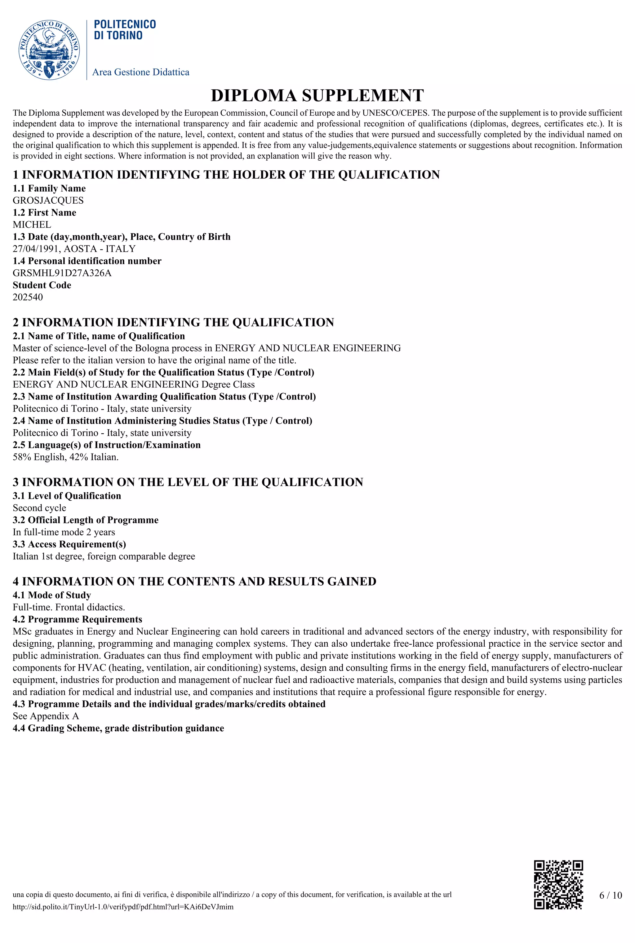 Area Gestione Didattica
6 / 10una copia di questo documento, ai fini di verifica, è disponibile all'indirizzo / a copy of this document, for verification, is available at the url
http://sid.polito.it/TinyUrl-1.0/verifypdf/pdf.html?url=KAi6DeVJmim
DIPLOMA SUPPLEMENT
The Diploma Supplement was developed by the European Commission, Council of Europe and by UNESCO/CEPES. The purpose of the supplement is to provide sufficient
independent data to improve the international transparency and fair academic and professional recognition of qualifications (diplomas, degrees, certificates etc.). It is
designed to provide a description of the nature, level, context, content and status of the studies that were pursued and successfully completed by the individual named on
the original qualification to which this supplement is appended. It is free from any value-judgements,equivalence statements or suggestions about recognition. Information
is provided in eight sections. Where information is not provided, an explanation will give the reason why.
1 INFORMATION IDENTIFYING THE HOLDER OF THE QUALIFICATION
1.1 Family Name
GROSJACQUES
1.2 First Name
MICHEL
1.3 Date (day,month,year), Place, Country of Birth
27/04/1991, AOSTA - ITALY
1.4 Personal identification number
GRSMHL91D27A326A
Student Code
202540
2 INFORMATION IDENTIFYING THE QUALIFICATION
2.1 Name of Title, name of Qualification
Master of science-level of the Bologna process in ENERGY AND NUCLEAR ENGINEERING
Please refer to the italian version to have the original name of the title.
2.2 Main Field(s) of Study for the Qualification Status (Type /Control)
ENERGY AND NUCLEAR ENGINEERING Degree Class
2.3 Name of Institution Awarding Qualification Status (Type /Control)
Politecnico di Torino - Italy, state university
2.4 Name of Institution Administering Studies Status (Type / Control)
Politecnico di Torino - Italy, state university
2.5 Language(s) of Instruction/Examination
58% English, 42% Italian.
3 INFORMATION ON THE LEVEL OF THE QUALIFICATION
3.1 Level of Qualification
Second cycle
3.2 Official Length of Programme
In full-time mode 2 years
3.3 Access Requirement(s)
Italian 1st degree, foreign comparable degree
4 INFORMATION ON THE CONTENTS AND RESULTS GAINED
4.1 Mode of Study
Full-time. Frontal didactics.
4.2 Programme Requirements
MSc graduates in Energy and Nuclear Engineering can hold careers in traditional and advanced sectors of the energy industry, with responsibility for
designing, planning, programming and managing complex systems. They can also undertake free-lance professional practice in the service sector and
public administration. Graduates can thus find employment with public and private institutions working in the field of energy supply, manufacturers of
components for HVAC (heating, ventilation, air conditioning) systems, design and consulting firms in the energy field, manufacturers of electro-nuclear
equipment, industries for production and management of nuclear fuel and radioactive materials, companies that design and build systems using particles
and radiation for medical and industrial use, and companies and institutions that require a professional figure responsible for energy.
4.3 Programme Details and the individual grades/marks/credits obtained
See Appendix A
4.4 Grading Scheme, grade distribution guidance
 