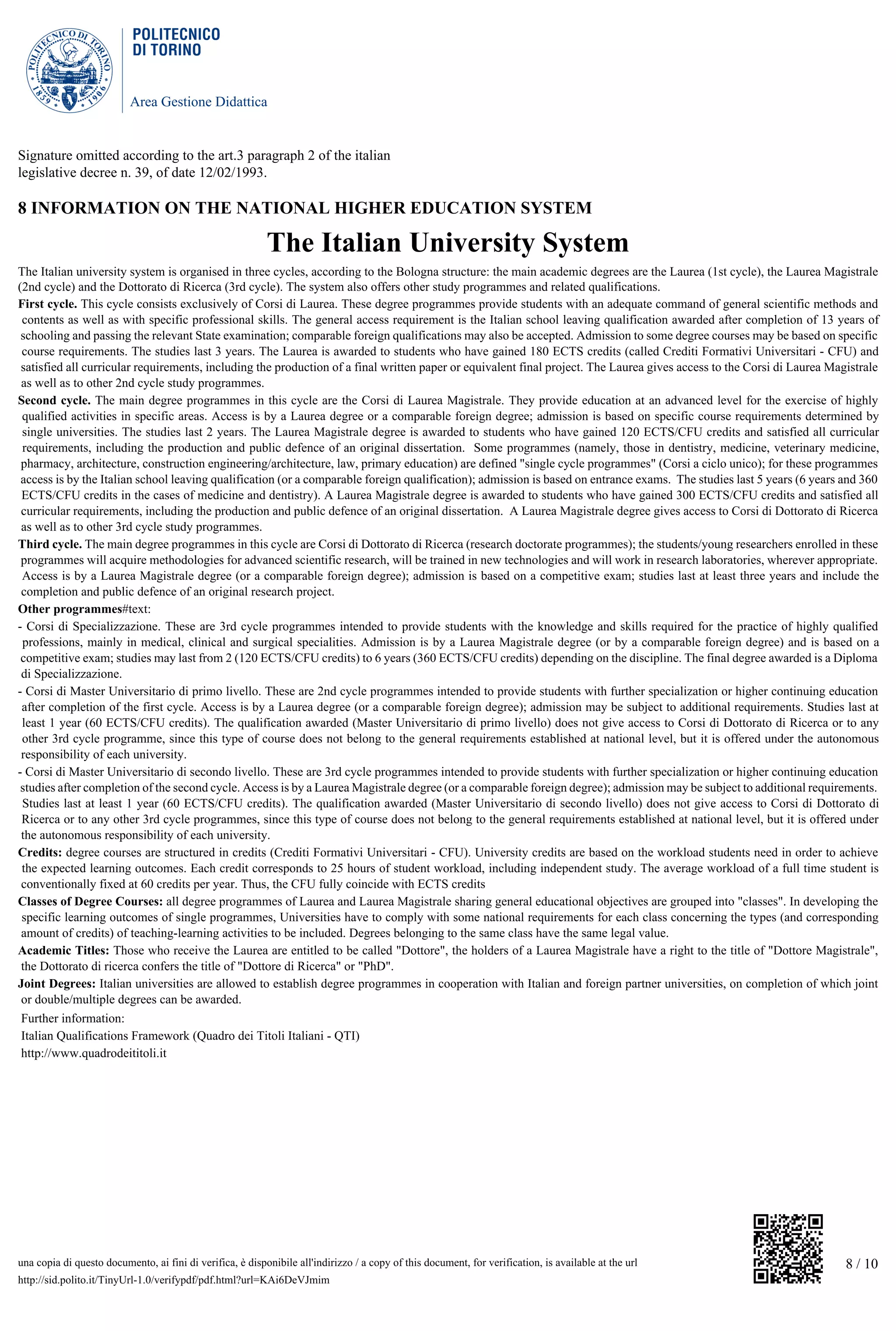 Area Gestione Didattica
8 / 10una copia di questo documento, ai fini di verifica, è disponibile all'indirizzo / a copy of this document, for verification, is available at the url
http://sid.polito.it/TinyUrl-1.0/verifypdf/pdf.html?url=KAi6DeVJmim
Signature omitted according to the art.3 paragraph 2 of the italian
legislative decree n. 39, of date 12/02/1993.
8 INFORMATION ON THE NATIONAL HIGHER EDUCATION SYSTEM
The Italian University System
The Italian university system is organised in three cycles, according to the Bologna structure: the main academic degrees are the Laurea (1st cycle), the Laurea Magistrale
(2nd cycle) and the Dottorato di Ricerca (3rd cycle). The system also offers other study programmes and related qualifications.
First cycle. This cycle consists exclusively of Corsi di Laurea. These degree programmes provide students with an adequate command of general scientific methods and
contents as well as with specific professional skills. The general access requirement is the Italian school leaving qualification awarded after completion of 13 years of
schooling and passing the relevant State examination; comparable foreign qualifications may also be accepted. Admission to some degree courses may be based on specific
course requirements. The studies last 3 years. The Laurea is awarded to students who have gained 180 ECTS credits (called Crediti Formativi Universitari - CFU) and
satisfied all curricular requirements, including the production of a final written paper or equivalent final project. The Laurea gives access to the Corsi di Laurea Magistrale
as well as to other 2nd cycle study programmes.
Second cycle. The main degree programmes in this cycle are the Corsi di Laurea Magistrale. They provide education at an advanced level for the exercise of highly
qualified activities in specific areas. Access is by a Laurea degree or a comparable foreign degree; admission is based on specific course requirements determined by
single universities. The studies last 2 years. The Laurea Magistrale degree is awarded to students who have gained 120 ECTS/CFU credits and satisfied all curricular
requirements, including the production and public defence of an original dissertation. Some programmes (namely, those in dentistry, medicine, veterinary medicine,
pharmacy, architecture, construction engineering/architecture, law, primary education) are defined "single cycle programmes" (Corsi a ciclo unico); for these programmes
access is by the Italian school leaving qualification (or a comparable foreign qualification); admission is based on entrance exams. The studies last 5 years (6 years and 360
ECTS/CFU credits in the cases of medicine and dentistry). A Laurea Magistrale degree is awarded to students who have gained 300 ECTS/CFU credits and satisfied all
curricular requirements, including the production and public defence of an original dissertation. A Laurea Magistrale degree gives access to Corsi di Dottorato di Ricerca
as well as to other 3rd cycle study programmes.
Third cycle. The main degree programmes in this cycle are Corsi di Dottorato di Ricerca (research doctorate programmes); the students/young researchers enrolled in these
programmes will acquire methodologies for advanced scientific research, will be trained in new technologies and will work in research laboratories, wherever appropriate.
Access is by a Laurea Magistrale degree (or a comparable foreign degree); admission is based on a competitive exam; studies last at least three years and include the
completion and public defence of an original research project.
Other programmes#text:
- Corsi di Specializzazione. These are 3rd cycle programmes intended to provide students with the knowledge and skills required for the practice of highly qualified
professions, mainly in medical, clinical and surgical specialities. Admission is by a Laurea Magistrale degree (or by a comparable foreign degree) and is based on a
competitive exam; studies may last from 2 (120 ECTS/CFU credits) to 6 years (360 ECTS/CFU credits) depending on the discipline. The final degree awarded is a Diploma
di Specializzazione.
- Corsi di Master Universitario di primo livello. These are 2nd cycle programmes intended to provide students with further specialization or higher continuing education
after completion of the first cycle. Access is by a Laurea degree (or a comparable foreign degree); admission may be subject to additional requirements. Studies last at
least 1 year (60 ECTS/CFU credits). The qualification awarded (Master Universitario di primo livello) does not give access to Corsi di Dottorato di Ricerca or to any
other 3rd cycle programme, since this type of course does not belong to the general requirements established at national level, but it is offered under the autonomous
responsibility of each university.
- Corsi di Master Universitario di secondo livello. These are 3rd cycle programmes intended to provide students with further specialization or higher continuing education
studies after completion of the second cycle. Access is by a Laurea Magistrale degree (or a comparable foreign degree); admission may be subject to additional requirements.
Studies last at least 1 year (60 ECTS/CFU credits). The qualification awarded (Master Universitario di secondo livello) does not give access to Corsi di Dottorato di
Ricerca or to any other 3rd cycle programmes, since this type of course does not belong to the general requirements established at national level, but it is offered under
the autonomous responsibility of each university.
Credits: degree courses are structured in credits (Crediti Formativi Universitari - CFU). University credits are based on the workload students need in order to achieve
the expected learning outcomes. Each credit corresponds to 25 hours of student workload, including independent study. The average workload of a full time student is
conventionally fixed at 60 credits per year. Thus, the CFU fully coincide with ECTS credits
Classes of Degree Courses: all degree programmes of Laurea and Laurea Magistrale sharing general educational objectives are grouped into "classes". In developing the
specific learning outcomes of single programmes, Universities have to comply with some national requirements for each class concerning the types (and corresponding
amount of credits) of teaching-learning activities to be included. Degrees belonging to the same class have the same legal value.
Academic Titles: Those who receive the Laurea are entitled to be called "Dottore", the holders of a Laurea Magistrale have a right to the title of "Dottore Magistrale",
the Dottorato di ricerca confers the title of "Dottore di Ricerca" or "PhD".
Joint Degrees: Italian universities are allowed to establish degree programmes in cooperation with Italian and foreign partner universities, on completion of which joint
or double/multiple degrees can be awarded.
Further information:
Italian Qualifications Framework (Quadro dei Titoli Italiani - QTI)
http://www.quadrodeititoli.it
 