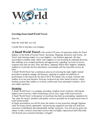 Greetings from Small World Travel.
Dear Sir,
Hope this email finds you well.
I would like to introduce our company.
A Small World Travel is the result of 30 years of experience within the Travel
Industry in the fields of Leisure Travel, Incoming, Outgoing, Incentives and Events, Air
Travel and ticketing simply it is a one Supplier / one Solution approach. We have
succeeded to combine many whole sales suppliers to our incoming & outbound divisions,
thus enabling us to compete profusely and aggressively regarding our level of service,
response time and our rates. Over and above, adopting Whole Sales Supplier standards,
enabled us to provide the best alternatives concomitant with best possible services &
rates.
A Small World Travel has a continuous process of selecting the right, highly trained
personnel to properly manage the business, targeting to expand our platform of
performance to the utmost by the end of 2014. We mainly rely on many software that
enables us to run your business from any location at any time, based on active, online
booking systems that enables us to book, confirm and issue automated vouchers, all in
one simple operation.
Incoming
A Small World Travel is a company providing complete travel solutions, offering the
highest level of service, whilst minimizing cost at every stage of the travel process.
A Small World Travel in the pursuit of excellence has built an outstanding reputation for
"top value for money" products and quality services, provided by an experienced team of
travel professionals.
In Egypt presentation you will be given the chance to tour yourselves through Egyptian
value for money hotels, apartments, and promising organized tours that will lead your
customers to fulfillment and unforgettable holiday memories. You will also be given the
chance to take a look at some other services that our highly experienced staff offers that
will flourish your customer's holidays in Egypt!!
 