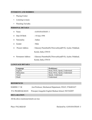 INTERESTS AND HOBBIES
• Playing Cricket
• Listening to music
• Watching Ted talks
PERSONAL DETAILS
 Name : GANANATHAN J
 Date Of Birth : 10 June 1994
 Nationality : Indian
 Gender : Male
 Present Address : Edassery Parambu(H),Thiruvazhiyad(P.O), Ayalur, Palakkad,
Kerala, India, 678510
 Permanent Address : Edassery Parambu(H),Thiruvazhiyad(P.O), Ayalur, Palakkad,
Kerala, India, 678510
LANGUAGE DETAILS
Language Proficiency
English Read, Write, Speak, Understand
Malayalam Read, Write, Speak, Understand
Tamil Speak, Understand
Hindi Understand
REFERENCES
HARISH .T .M Asst Professor, Mechanical Department, FISAT, 9746481627
P.S. PRABHAKARAN Principal, Gangothri English Medium School, 9567242097
DECLARATION
All the above mentioned details are true
Place: PALAKKAD Declared by: GANANATHAN J
 