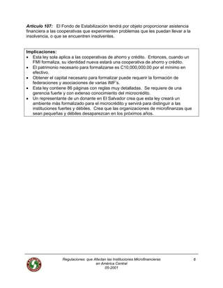 Artículo 107: El Fondo de Estabilización tendrá por objeto proporcionar asistencia
financiera a las cooperativas que experimenten problemas que les puedan llevar a la
insolvencia, o que se encuentren insolventes.
Implicaciones:
• Esta ley sola aplica a las cooperativas de ahorro y crédito. Entonces, cuando un
FMI formaliza, su identidad nueva estará una cooperativa de ahorro y crédito.
• El patrimonio necesario para formalizarse es C10,000,000.00 por el mínimo en
efectivo.
• Obtener el capital necesario para formalizar puede requerir la formación de
federaciones y asociaciones de varias IMF’s.
• Esta ley contiene 86 páginas con reglas muy detalladas. Se requiere de una
gerencia fuerte y con extenso conocimiento del microcrédito.
• Un representante de un donante en El Salvador crea que esta ley creará un
ambiente más formalizado para el microcrédito y servirá para distinguir a las
instituciones fuertes y débiles. Crea que las organizaciones de microfinanzas que
sean pequeñas y débiles desaparezcan en los próximos años.
Regulaciones que Afectan las Instituciones Microfinancieras
en América Central
6
05-2001
 