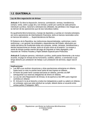 Regulaciones que Afectan las Instituciones Microfinancieras
en América Central
05-2001
7
1.2 GUATEMALA
Ley de libre negociación de divisas
Artículo 1: Es libre la disposición, tenencia, contratación, remesa, transferencia,
compra, venta, cobro y pago de y con divisas y serán por cuenta de cada persona
individual o jurídica, nacional o extranjera las utilidades, las pérdidas o los riesgos que
se deriven de las operaciones que de esa naturaleza realice.
Es igualmente libre la tenencia y manejo de depósitos y cuentas en moneda extranjera,
así como operaciones de intermediación financiera, tanto en bancos nacionales como
en bancos del exterior...... Superintendencia de Bancos.
El Gobierno de la República, las instituciones descentralizadas, autónomas y semi-
autónomas y en general, las entidades y dependencias del Estado, efectuaran por
medio del banco de Guatemala todas sus compras, ventas, remesas, transferencias y
demás transacciones en divisas, tanto en el país como en el exterior. La compra y
venta de divisas quedan exenta del pago de Impuesto al Valor Agregado y del
Impuesto de Timbres Fiscales y Papel Sellado Especial para Protocolos.
Artículo 6: Cualquier persona, individual o jurídica, podrá pactar libremente y de mutuo
acuerdo, el pago en divisas de los honorarios, sueldos, salarios, o comisiones a que
tenga derecho por prestación de trabajo o por prestación de servicios, según sea el
caso.
Implicaciones:
• Las IMFs que recibían donaciones y otras aportaciones extranjeras en dólares,
hasta hace un mes no podían tener parte de ese ingreso en dólares.
• El hecho de poder tener cuentas bancarias en dólares, permite a la IMF
salvaguardar sus reservas obligatorias de dinero en dólares.
• La Ley de Libre Negociación de Divisas, le da apertura a las IMFs para negociar
contratos en dólares
• El Artículo 6, le da el derecho a todos los trabajadores a pedir su salario en dólares;
sin embargo, para que esta solicitud se cumpla, deberá darse un acuerdo entre
ambas partes (Trabajador- IMF).
 