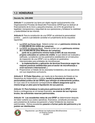 Regulaciones que Afectan las Instituciones Microfinancieras
en América Central
11
1.3 HONDURAS
Decreto No. 229-2000
Articulo 1: La presente Ley tiene por objeto regular exclusivamente a las
Organizaciones Privadas de Desarrollo Financieras (OPDF)que se dedican al
financiamiento de la micro y pequeña empresa, con el fin de garantizar la
legalidad, transparencia y seguridad de sus operaciones y fortalecer la viabilidad
y sostenibilidad de las mismas.
Articulo 8: Para la constitución de una OPDF se solicitará la personalidad
jurídica…..para lo cual deberán acreditar el cumplimiento de los requisitos
siguientes:
1. La OPDF de Primer Nivel: Deberá contar con un patrimonio mínimo de
L1,000,000,00 (Un millón de Lempiras).
2. La OPDF de Segundo Nivel: Deberá contar con un patrimonio mínimo
de L10,000,000.00 (Diez Millones de Lempiras).
3. ….parte de su patrimonio mínimo hasta el 80% de sus recursos
propios colocados en cartera de crédito, la que deberá ser evaluada y
calificada, cumpliendo con los parámetros establecidos en el instructivo
de inspección de una OPDF o en su defecto en parámetros
internacionales para entidades de microfinanzas;
4. … la implementación y aplicación de técnicas financieras según las
mejores practicas establecidas para el sector de microfinanzas a
nivel nacional e internacional; y
5. Proporcionar un listado de los asociados fundadores y de sus ejecutivos
con sus respectivos curriculums.
Articulo 9: El Poder Ejecutivo, por medio de la Secretaria de Estado en los
Despachos de Gobernación y Justicia, tendrá la potestad de cancelar la
personalidad jurídica de las OPDFs que infrinjan el ordenamiento jurídico,
en cuyo caso en la resolución correspondiente deberá asegurarse que la
misma tenga un plan para la liquidación de sus pasivos.
Articulo 12: Para fortalecer la estructura patrimonial de la OPDF y hacer
frente a contingencias en el manejo financiero, se crearan de sus ingresos
brutos, las suficientes reserves patrimoniales.
Articulo 14: Los excedentes netos de una OPDF se determinaran después
de haber cubierto sus costos operativas, financieros, constituido provisiones
para prestamos de dudosa recuperación y haber fortalecido las reserves
patrimoniales. Dichos excedentes pasaran a formar parte del patrimonio y no
podrán ser distribuidos.
05-2001
 