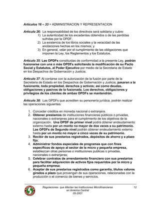 Artículos 16 – 33 = ADMINISTRACION Y REPRESENTACION
Articulo 26: La responsabilidad de los directivos será solidaria y cubre:
1) La autenticidad de los excedentes obtenidos o de las perdidas
sufridas por la OPDF;
2) La existencia de los libros sociales y la veracidad de las
anotaciones hechas en los mismos; y
3) En general, velar por el cumplimiento de las obligaciones que
imponen la Ley, los Reglamentos y los Estatutos.
Articulo 35: Las OPDFs constituidas de conformidad a la presente Ley, podrán
fusionarse con una o más OPDFs solicitando la modificación de su Pacto
Social y Estatutos, al Poder Ejecutivo por medio de la Secretaria de Estado
en los Despachos de Gobernación y Justicia.
Articulo 37: Al contarse con la autorización de la fusión por parte de la
Secretaria de Estado en los Despachos de Gobernación y Justicia, pasaran a la
fusionante, toda propiedad, derechos y activos; así como deudas,
obligaciones y pasivos de la fusionada. Los derechos, obligaciones y
privilegios de los clientes de ambas OPDFs se mantendrán.
Articulo 38: Las OPDFs que acrediten su personería jurídica, podrán realizar
las operaciones siguientes:
1. Conceder créditos en moneda nacional o extranjera.
2. Obtener prestamos de instituciones financieras públicos o privadas,
nacionales o extranjeras para el cumplimiento de los objetivos de la
organización. Una OPDF de primer nivel podrá obtener endeudamiento
externo hasta por un monto no mayor de dos veces a su patrimonio.
Las OPDFs de Segundo nivel podrán obtener endeudamiento externo
hasta por un monto no mayor a cinco veces de su patrimonio.
3. Recibir de sus prestarios registrados, depósitos de ahorro y a plazo
fijo;
4. Administrar fondos especiales de programas que con fines
específicos de apoyo al sector de la micro y pequeña empresa,
establezcan otras personas o instituciones publicas o privadas,
nacionales o extranjeras;
5. Celebrar contratos de arrendamiento financiero con sus prestarios
para facilitar adquisición de activos fijos requeridos por la micro y
pequeña empresa;
6. Aceptar de sus prestarios registrados como garantía, títulos valores
girados a plazo que provengan de sus operaciones, relacionadas con la
producción o el comercio de bienes y servicios.
Regulaciones que Afectan las Instituciones Microfinancieras
en América Central
12
05-2001
 