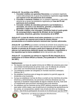 Articulo 45: Se prohíbe a las OPDFs:
1. Conceder créditos con garantías fiduciarias a un prestario registrado,
o para cada persona de un grupo de prestatarios registrados cuyo monto
sea superior al 2% del patrimonio de la entidad.
2. Conceder o mantener créditos con un prestario registrado o, para cada
persona de un grupo de prestatarios registrados por mas del 5% del
patrimonio de la entidad.
3. Conceder créditos de naturaleza personal a sus fundadores o
asociados, así como a sus directivos, gerentes y empleados, o
garantizar a estas ante otras instituciones; y
4. Conceder créditos a los cónyuges y familiares hasta el cuarto grado
de consanguinidad y segundo de afinidad, de los fundadores,
asociados, directivos, gerentes, funcionarios de la OPDF.
Articulo 47: La taza de interés anual sobre prestamos que realicen las
OPDFs no podrán ser mayores que la taza de interés máxima
prevalecientes en el sistema bancario nacional más 3 puntos adicionales.
Articulo 50: Los OPDFs que existan a la fecha de emisión de la presente Ley y
que por sus actividades deben someter a las disposiciones aquí establecidos,
tendrán un periodo de 24 meses a partir de la vigencia de esta Ley para
adecuar sus operaciones debiendo ajustar sus estatutos y organización a
los requisitos que la misma establece dentro del periodo aquí referido.
Articulo 57: La presente Ley entrara en vigencia 20 días después de su
publicación en el Diario Oficial La Gaceta. (Fue publicado el 3 de Febrero
del 2001.)
Implicaciones:
• Se requiere una base de capital mínima de Un Millón de Lempiras para crear
una entidad microfinanciera de primer nivel; y de 10 millones de Lempiras
para crear una microfinanciera de segundo nivel. (Articulo 8)
• Los préstamos pueden ser otorgados en moneda nacional o extranjera.
(Articulo 38-1).
• No establece incentivos para el riesgo de capital al no permitir pagos de
dividendos a los inversores.
• Aunque se establecen normas de ética a cumplir por los miembros de juntas
directivas y administradores, las sanciones contra los directores son muy
rigorosas si resultaran responsables de alguna violación de la ley. Esto será
un impedimento para encontrar voluntarios para junta directiva.
• Se establece que los Gerentes de las OPDF deberán presentar una garantía
para optar a dicho cargo y que el patrimonio lo constituye las aportaciones de
los socios, en consecuencia, estarán mas al tanto de cómo se maneja su
dinero. Ese limita la participación de socios en la directiva por que las OPDF
Regulaciones que Afectan las Instituciones Microfinancieras
en América Central
13
05-2001
 