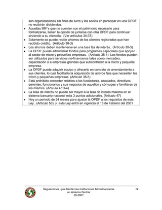 Regulaciones que Afectan las Instituciones Microfinancieras
en América Central
05-2001
14
son organizaciones sin fines de lucro y los socios en participar en una OPDF
no recibirán dividendos.
• Aquellas IMF’s que no cuenten con el patrimonio necesario para
formalizarse, tienen la opción de juntarse con otra OPDF para continuar
sirviendo a su clientela. (Ver artículos 34-37).
• Solamente se puede recibir ahorros de los clientes registrados que han
recibido crédito. (Artículo 38-3)
• Los ahorros deben mantenerse en una tasa fija de interés. (Artículo 38-3)
• La OPDF puede administrar fondos para programas especiales que apoyen
al sector de micro y pequeñas empresas. (Artículo 38-4) Los fondos pueden
ser utilizados para servicios no-financieros tales como mercadeo,
capacitación o a empresas grandes que subcontratan a la micro y pequeña
empresa.
• La OPDF puede adquirir equipo y ofrecerlo en contrato de arrendamiento a
sus clientes, lo cual facilitaría la adquisición de activos fijos que necesiten las
micro y pequeñas empresas. (Artículo 38-5)
• Está prohibido conceder créditos a los fundadores, asociados, directivos,
gerentes, funcionarios y sus negocios de aquellos y cónyuges y familiares de
los mismos (Articulo 45:3-4)
• La tasa de interés no puede ser mayor a la tasa de interés máxima en el
sistema bancario nacional más 3 puntos adicionales. (Articulo 47)
• Hay un período de 24 meses para ajustar la OPDF a los requisitos de esta
Ley. (Articulo 50); y esta Ley entró en vigencia el 13 de Febrero del 2001
 