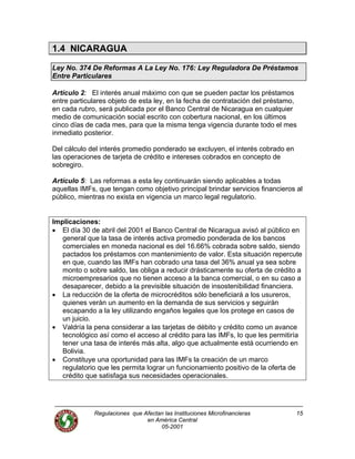 Regulaciones que Afectan las Instituciones Microfinancieras
en América Central
15
1.4 NICARAGUA
Ley No. 374 De Reformas A La Ley No. 176: Ley Reguladora De Préstamos
Entre Particulares
Artículo 2: El interés anual máximo con que se pueden pactar los préstamos
entre particulares objeto de esta ley, en la fecha de contratación del préstamo,
en cada rubro, será publicada por el Banco Central de Nicaragua en cualquier
medio de comunicación social escrito con cobertura nacional, en los últimos
cinco días de cada mes, para que la misma tenga vigencia durante todo el mes
inmediato posterior.
Del cálculo del interés promedio ponderado se excluyen, el interés cobrado en
las operaciones de tarjeta de crédito e intereses cobrados en concepto de
sobregiro.
Artículo 5: Las reformas a esta ley continuarán siendo aplicables a todas
aquellas IMFs, que tengan como objetivo principal brindar servicios financieros al
público, mientras no exista en vigencia un marco legal regulatorio.
Implicaciones:
• El día 30 de abril del 2001 el Banco Central de Nicaragua avisó al público en
general que la tasa de interés activa promedio ponderada de los bancos
comerciales en moneda nacional es del 16.66% cobrada sobre saldo, siendo
pactados los préstamos con mantenimiento de valor. Esta situación repercute
en que, cuando las IMFs han cobrado una tasa del 36% anual ya sea sobre
monto o sobre saldo, las obliga a reducir drásticamente su oferta de crédito a
microempresarios que no tienen acceso a la banca comercial, o en su caso a
desaparecer, debido a la previsible situación de insostenibilidad financiera.
• La reducción de la oferta de microcréditos sólo beneficiará a los usureros,
quienes verán un aumento en la demanda de sus servicios y seguirán
escapando a la ley utilizando engaños legales que los protege en casos de
un juicio.
• Valdría la pena considerar a las tarjetas de débito y crédito como un avance
tecnológico así como el acceso al crédito para las IMFs, lo que les permitiría
tener una tasa de interés más alta, algo que actualmente está ocurriendo en
Bolivia.
• Constituye una oportunidad para las IMFs la creación de un marco
regulatorio que les permita lograr un funcionamiento positivo de la oferta de
crédito que satisfaga sus necesidades operacionales.
05-2001
 