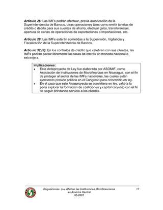 Regulaciones que Afectan las Instituciones Microfinancieras
en América Central
05-2001
17
Artículo 26: Las IMFs podrán efectuar, previa autorización de la
Superintendencia de Bancos, otras operaciones tales como emitir tarjetas de
crédito o débito para sus cuentas de ahorro, efectuar giros, transferencias,
apertura de cartas de operaciones de exportaciones o importaciones, etc.
Artículo 28: Las IMFs estarán sometidas a la Supervisión, Vigilancia y
Fiscalización de la Superintendencia de Bancos.
Artículo 32 (II): En los contratos de crédito que celebren con sus clientes, las
IMFs podrán pactar libremente las tasas de interés en moneda nacional o
extranjera.
Implicaciones:
Este Anteproyecto de Ley fue elaborado por ASOMIF, como
Asociación de Instituciones de Microfinanzas en Nicaragua, con el fin
de proteger al sector de las IMFs nacionales, las cuales están
ejerciendo presión política en el Congreso para convertirlo en ley.
En el caso que este Anteproyecto se convirtiera en ley, valdría la
pena explorar la formación de coaliciones y capital conjunto con el fin
de seguir brindando servicio a los clientes.
 