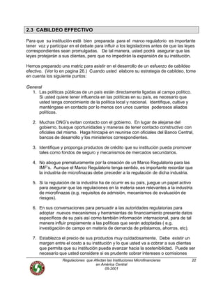 Regulaciones que Afectan las Instituciones Microfinancieras
en América Central
22
2.3 CABILDEO EFFECTIVO
Para que su institución esté bien preparada para el marco regulatorio es importante
tener voz y participar en el debate para influir a los legisladores antes de que las leyes
correspondientes sean promulgadas. De tal manera, usted podrá asegurar que las
leyes protejerán a sus clientes, pero que no impedirán la expansión de su institución.
Hemos preparado una matriz para asistir en el desarrollo de un esfuerzo de cabildeo
efectivo. (Ver lo en pagina 26.) Cuando usted elabore su estrategia de cabildeo, tome
en cuenta los siguiente puntos:
General
1. Las políticas públicas de un país están directamente ligadas al campo político.
Si usted quiere tener influencia en las políticas en su país, es necesario que
usted tenga conocimiento de la política local y nacional. Identifique, cultive y
manténgase en contacto por lo menos con unos cuantos poderosos aliados
políticos.
2. Muchas ONG’s evitan contacto con el gobierno. En lugar de alejarse del
gobierno, busque oportunidades y maneras de tener contacto constructivo con
oficiales del mismo. Haga hincapié en reunirse con oficiales del Banco Central,
bancos de desarrollo y los ministerios correspondientes.
3. Identifique y proponga productos de crédito que su institución pueda promover
tales como fondos de seguro y mecanismos de mercados secundarios.
4. No abogue prematuramente por la creación de un Marco Regulatorio para las
IMF’s. Aunque el Marco Regulatorio tenga sentido, es importante recordar que
la industria de microfinazas debe preceder a la regulación de dicha industria.
5. Si la regulación de la industria ha de ocurrir es su país, juegue un papel activo
para asegurar que las regulaciones en la materia sean relevantes a la industria
de microfinazas (e.g. requisitos de admisión, mecanismos de evaluación de
riesgos).
6. En sus conversaciones para persuadir a las autoridades regulatorias para
adoptar nuevos mecanismos y herramientas de financiamiento presente datos
específicos de su país así como también información internacional, para de tal
manera influir propiamente a las políticas que serán adoptadas ( e.g.
investigación de campo en materia de demanda de préstamos, ahorros, etc).
7. Establezca el precio de sus productos muy cuidadosamente. Debe existir un
margen entre el costo a su institución y lo que usted va a cobrar a sus clientes
que permita que su institución pueda avanzar hacia la sostenibilidad. Puede ser
necesario que usted considere si es prudente cobrar intereses o comisiones
05-2001
 