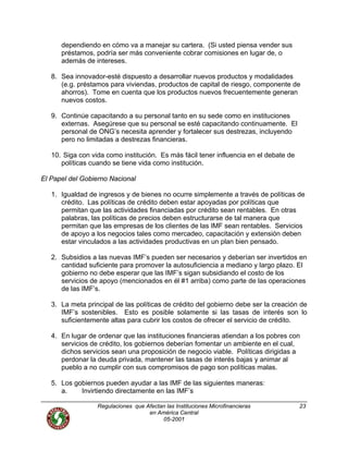dependiendo en cómo va a manejar su cartera. (Si usted piensa vender sus
préstamos, podría ser más conveniente cobrar comisiones en lugar de, o
además de intereses.
8. Sea innovador-esté dispuesto a desarrollar nuevos productos y modalidades
(e.g. préstamos para viviendas, productos de capital de riesgo, componente de
ahorros). Tome en cuenta que los productos nuevos frecuentemente generan
nuevos costos.
9. Continúe capacitando a su personal tanto en su sede como en instituciones
externas. Asegúrese que su personal se esté capacitando continuamente. El
personal de ONG’s necesita aprender y fortalecer sus destrezas, incluyendo
pero no limitadas a destrezas financieras.
10. Siga con vida como institución. Es más fácil tener influencia en el debate de
políticas cuando se tiene vida como institución.
El Papel del Gobierno Nacional
1. Igualdad de ingresos y de bienes no ocurre simplemente a través de políticas de
crédito. Las políticas de crédito deben estar apoyadas por políticas que
permitan que las actividades financiadas por crédito sean rentables. En otras
palabras, las políticas de precios deben estructurarse de tal manera que
permitan que las empresas de los clientes de las IMF sean rentables. Servicios
de apoyo a los negocios tales como mercadeo, capacitación y extensión deben
estar vinculados a las actividades productivas en un plan bien pensado.
2. Subsidios a las nuevas IMF’s pueden ser necesarios y deberían ser invertidos en
cantidad suficiente para promover la autosuficiencia a mediano y largo plazo. El
gobierno no debe esperar que las IMF’s sigan subsidiando el costo de los
servicios de apoyo (mencionados en él #1 arriba) como parte de las operaciones
de las IMF’s.
3. La meta principal de las políticas de crédito del gobierno debe ser la creación de
IMF’s sostenibles. Esto es posible solamente si las tasas de interés son lo
suficientemente altas para cubrir los costos de ofrecer el servicio de crédito.
4. En lugar de ordenar que las instituciones financieras atiendan a los pobres con
servicios de crédito, los gobiernos deberían fomentar un ambiente en el cual,
dichos servicios sean una proposición de negocio viable. Políticas dirigidas a
perdonar la deuda privada, mantener las tasas de interés bajas y animar al
pueblo a no cumplir con sus compromisos de pago son políticas malas.
5. Los gobiernos pueden ayudar a las IMF de las siguientes maneras:
a. Invirtiendo directamente en las IMF’s
Regulaciones que Afectan las Instituciones Microfinancieras
en América Central
23
05-2001
 