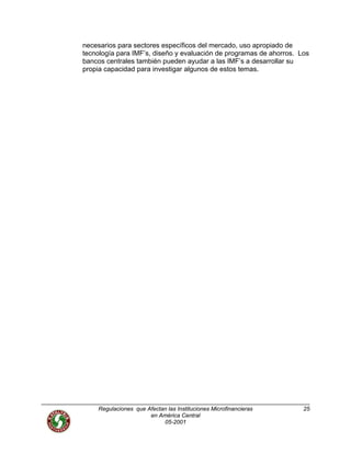 necesarios para sectores específicos del mercado, uso apropiado de
tecnología para IMF’s, diseño y evaluación de programas de ahorros. Los
bancos centrales también pueden ayudar a las IMF’s a desarrollar su
propia capacidad para investigar algunos de estos temas.
Regulaciones que Afectan las Instituciones Microfinancieras
en América Central
25
05-2001
 