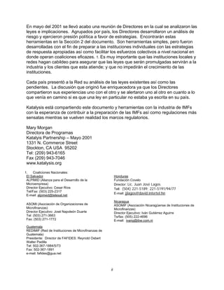 ii
En mayo del 2001 se llevó acabo una reunión de Directores en la cual se analizaron las
leyes e implicaciones. Agrupados por país, los Directores desarrollaron un análisis de
riesgo y ejercieron presión política a favor de estrategias. Encontrarán estas
herramientas en la Sección 2 del documento. Son herramientas simples, pero fueron
desarrolladas con el fin de preparar a las instituciones individuales con las estrategias
de respuesta apropiadas así como facilitar los esfuerzos colectivos a nivel nacional en
donde operan coaliciones eficazes. 1. Es muy importante que las instituciones locales y
redes hagan cabildeo para asegurar que las leyes que serán promulgadas servirán a la
industria y los clientes que esta atiende; y que no impedirán el crecimiento de las
instituciones.
Cada país presentó a la Red su análisis de las leyes existentes así como las
pendientes. La discusión que originó fue enriquecedora ya que los Directores
compartieron sus experiencias uno con el otro y se alertaron uno al otro en cuanto a lo
que venía en camino si es que una ley en particular no estaba ya escrita en su país.
Katalysis está compartiendo este documento y herramientas con la industria de IMFs
con la esperanza de contribuir a la preparación de las IMFs así como regulaciones más
sensatas mientras se vuelven realidad los marcos regulatorios.
Mary Morgan
Directora de Programas
Katalyis Partnership – Mayo 2001
1331 N. Commerce Street
Stockton, CA USA 95202
Tel: (209) 943-6165
Fax (209) 943-7046
www.katalysis.org
1. Coaliciones Nacionales:
El Salvador
ALPIMID (Alianza para el Desarrollo de la
Microempresa)
Director Ejecutivo: Cesar Ríos
Tel/Fax: (503) 225-2317
E-mail: alpimed@telesal.net
ASOMI (Asociación de Organizaciones de
Microfinanzas)
Director Ejecutivo: José Napoleón Duarte
Tel: (503) 271-3663
Fax: (503) 271-1772
Guatemala
REDIMIF (Red de Instituciones de Microfinanzas de
Guatemala)
Presidente: Director de FAFIDES: Reynold Osbert
Walter Padilla
Tel: 502-367-1884/5/73
Fax: 502-367-1891
e-mail: fafides@gua.net
Honduras
Fundación Covelo
Director: Lic. Juan José Lagos
Tell: (504) 221-5189; 221-5191/94/77
E-mail: jjlagos@david.intertel.hn
Nicaragua
ASOMIF (Asociación Nicaragüense de Instituciones de
Microfinanzas)
Director Ejecutivo: Iván Gutiérrez Aguirre
Te/fax: (505) 222-4696
E-mail: ivang@ibw.com.ni
 