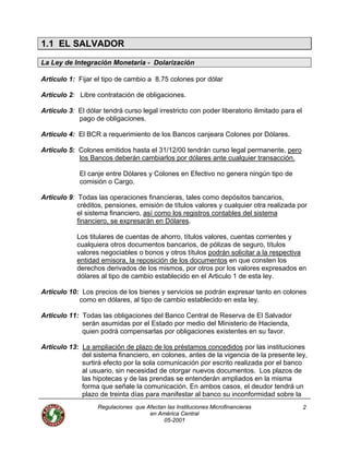 Regulaciones que Afectan las Instituciones Microfinancieras
en América Central
2
1.1 EL SALVADOR
La Ley de Integración Monetaria - Dolarización
Articulo 1: Fijar el tipo de cambio a 8.75 colones por dólar
Articulo 2: Libre contratación de obligaciones.
Articulo 3: El dólar tendrá curso legal irrestricto con poder liberatorio ilimitado para el
pago de obligaciones.
Articulo 4: El BCR a requerimiento de los Bancos canjeara Colones por Dólares.
Articulo 5: Colones emitidos hasta el 31/12/00 tendrán curso legal permanente, pero
los Bancos deberán cambiarlos por dólares ante cualquier transacción.
El canje entre Dólares y Colones en Efectivo no genera ningún tipo de
comisión o Cargo.
Articulo 9: Todas las operaciones financieras, tales como depósitos bancarios,
créditos, pensiones, emisión de títulos valores y cualquier otra realizada por
el sistema financiero, así como los registros contables del sistema
financiero, se expresarán en Dólares.
Los titulares de cuentas de ahorro, títulos valores, cuentas corrientes y
cualquiera otros documentos bancarios, de pólizas de seguro, títulos
valores negociables o bonos y otros títulos podrán solicitar a la respectiva
entidad emisora, la reposición de los documentos en que consten los
derechos derivados de los mismos, por otros por los valores expresados en
dólares al tipo de cambio establecido en el Articulo 1 de esta ley.
Articulo 10: Los precios de los bienes y servicios se podrán expresar tanto en colones
como en dólares, al tipo de cambio establecido en esta ley.
Articulo 11: Todas las obligaciones del Banco Central de Reserva de El Salvador
serán asumidas por el Estado por medio del Ministerio de Hacienda,
quien podrá compensarlas por obligaciones existentes en su favor.
Articulo 13: La ampliación de plazo de los préstamos concedidos por las instituciones
del sistema financiero, en colones, antes de la vigencia de la presente ley,
surtirá efecto por la sola comunicación por escrito realizada por el banco
al usuario, sin necesidad de otorgar nuevos documentos. Los plazos de
las hipotecas y de las prendas se entenderán ampliados en la misma
forma que señale la comunicación. En ambos casos, el deudor tendrá un
plazo de treinta días para manifestar al banco su inconformidad sobre la
05-2001
 