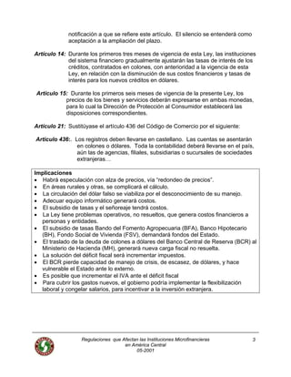 notificación a que se refiere este artículo. El silencio se entenderá como
aceptación a la ampliación del plazo.
Artículo 14: Durante los primeros tres meses de vigencia de esta Ley, las instituciones
del sistema financiero gradualmente ajustarán las tasas de interés de los
créditos, contratados en colones, con anterioridad a la vigencia de esta
Ley, en relación con la disminución de sus costos financieros y tasas de
interés para los nuevos créditos en dólares.
Artículo 15: Durante los primeros seis meses de vigencia de la presente Ley, los
precios de los bienes y servicios deberán expresarse en ambas monedas,
para lo cual la Dirección de Protección al Consumidor establecerá las
disposiciones correspondientes.
Artículo 21: Sustitúyase el artículo 436 del Código de Comercio por el siguiente:
Articulo 436:. Los registros deben llevarse en castellano. Las cuentas se asentarán
en colones o dólares. Toda la contabilidad deberá llevarse en el país,
aún las de agencias, filiales, subsidiarias o sucursales de sociedades
extranjeras…
Implicaciones
• Habrá especulación con alza de precios, vía “redondeo de precios”.
• En áreas rurales y otras, se complicará el cálculo.
• La circulación del dólar falso se viabiliza por el desconocimiento de su manejo.
• Adecuar equipo informático generará costos.
• El subsidio de tasas y el señoreaje tendrá costos.
• La Ley tiene problemas operativos, no resueltos, que genera costos financieros a
personas y entidades.
• El subsidio de tasas Bando del Fomento Agropecuaria (BFA), Banco Hipotecario
(BH), Fondo Social de Vivienda (FSV), demandará fondos del Estado.
• El traslado de la deuda de colones a dólares del Banco Central de Reserva (BCR) al
Ministerio de Hacienda (MH), generará nueva carga fiscal no resuelta.
• La solución del déficit fiscal será incrementar impuestos.
• El BCR pierde capacidad de manejo de crisis, de escasez, de dólares, y hace
vulnerable el Estado ante lo externo.
• Es posible que incrementar el IVA ante el déficit fiscal
• Para cubrir los gastos nuevos, el gobierno podría implementar la flexibilización
laboral y congelar salarios, para incentivar a la inversión extranjera.
Regulaciones que Afectan las Instituciones Microfinancieras
en América Central
3
05-2001
 