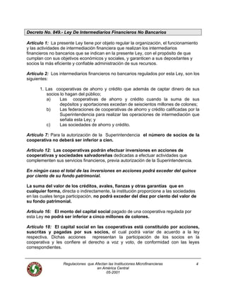 Decreto No. 849.- Ley De Intermediarios Financieros No Bancarios
Artículo 1: La presente Ley tiene por objeto regular la organización, el funcionamiento
y las actividades de intermediación financiera que realizan los intermediarios
financieros no bancarios que se indican en la presente Ley, con el propósito de que
cumplan con sus objetivos económicos y sociales, y garanticen a sus depositantes y
socios la más eficiente y confiable administración de sus recursos.
Artículo 2: Los intermediarios financieros no bancarios regulados por esta Ley, son los
siguientes:
1. Las cooperativas de ahorro y crédito que además de captar dinero de sus
socios lo hagan del público;
a) Las cooperativas de ahorro y crédito cuando la suma de sus
depósitos y aportaciones excedan de seiscientos millones de colones;
b) Las federaciones de cooperativas de ahorro y crédito calificadas por la
Superintendencia para realizar las operaciones de intermediación que
señala esta Ley; y
c) Las sociedades de ahorro y crédito.
Artículo 7: Para la autorización de la Superintendencia el número de socios de la
cooperativa no deberá ser inferior a cien.
Artículo 12: Las cooperativas podrán efectuar inversiones en acciones de
cooperativas y sociedades salvadoreñas dedicadas a efectuar actividades que
complementen sus servicios financieros, previa autorización de la Superintendencia.
En ningún caso el total de las inversiones en acciones podrá exceder del quince
por ciento de su fondo patrimonial.
La suma del valor de los créditos, avales, fianzas y otras garantías que en
cualquier forma, directa o indirectamente, la institución proporcione a las sociedades
en las cuales tenga participación, no podrá exceder del diez por ciento del valor de
su fondo patrimonial.
Artículo 16: El monto del capital social pagado de una cooperativa regulada por
esta Ley no podrá ser inferior a cinco millones de colones.
Artículo 18: El capital social en las cooperativas está constituido por acciones,
suscritas y pagadas por sus socios, el cual podrá variar de acuerdo a la ley
respectiva. Dichas acciones representan la participación de los socios en la
cooperativa y les confiere el derecho a voz y voto, de conformidad con las leyes
correspondientes.
Regulaciones que Afectan las Instituciones Microfinancieras
en América Central
4
05-2001
 
