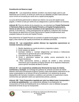 Constitución de Reserva Legal
Artículo 19: Las cooperativas deberán constituir una reserva legal, para lo cual
destinarán por lo menos, el veinte por ciento de sus utilidades anuales hasta alcanzar
como mínimo el cincuenta por ciento de su capital social pagado.
La suma del fondo patrimonial no deberá ser inferior a la suma del capital social
pagado, ni inferior al seis por ciento de sus obligaciones o pasivos totales con terceros.
Artículo 26: Para los efectos de la presente Ley, se entenderá por Fondo Patrimonial
o Patrimonio Neto la suma del Capital Primario y el Capital Complementario,
menos el valor de los recursos invertidos en las operaciones señaladas en el
artículo 12 de esta Ley, y otras participaciones de capital en cualquiera otra sociedad.
Para efectos de determinar el Fondo Patrimonial el Capital Complementario será
aceptado hasta por la suma del Capital Primario.
Para determinar el Capital Primario se sumarán el capital social pagado, la reserva
legal y otras reservas de capital provenientes de utilidades percibidas.
Artículo 34: Las cooperativas podrán efectuar las siguientes operaciones en
moneda nacional y extranjera:
1. Recibir depósitos en cuenta de ahorro y depósitos a plazo;
2. Emitir tarjetas de débito;
4. Contratar créditos y contraer obligaciones con bancos e instituciones
financieras en general del país o del extranjero;
5. Conceder todo tipo de préstamo;
8. Emitir o administrar tarjetas de crédito, previa autorización de la
Superintendencia;
15. Otras operaciones activas y pasivas de crédito y otros servicios
financieros que le apruebe el Órgano Director de la respectiva federación,
previa opinión favorable del Banco Central.
Artículo 42: Las cooperativas establecerán libremente las tasas de interés,
comisiones y recargos; sin embargo las políticas de variación de tasas de interés
deberán informarse previamente al Banco Central y éste podrá fijarlos solamente en los
casos contemplados en el Articulo 29 de la Constitución o en situaciones de grave
desequilibrio del mercado monetario y crediticio y por períodos no superiores a ciento
ochenta días que aplicarán sobre sus operaciones activas y pasivas.
Artículo 106: Toda Cooperativa regulada por esta Ley deberá estar incorporada a
un fondo de estabilización. Las cooperativas afiliadas a una federación se
incorporarán al Fondo de Estabilización de su federación y las no afiliadas escogerán
libremente el fondo al que se incorporarán.
Regulaciones que Afectan las Instituciones Microfinancieras
en América Central
5
05-2001
 