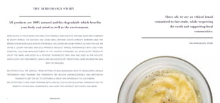 54
Africology is the leading natural, eco friendly and holistic spa and skincare company
in South Africa. Its success has gone well beyond South Africa’s borders and the
brand is now available across the world, including Belgium, France, UK and the USA. We
offer a luxury natural and eco-friendly product range, fragranced with only pure
essential oils and manufactured to the highest standard. All Africology products
uplift the mind and body in a positive therapeutic way and are used in the holistic
Africology spa treatments, which are influenced by traditional African wisdom and
Reiki techniques.
WE offer a full spa service, from setting up and managing spas to developing unique
treatments and training spa therapists. We believe knowledgeable and motivated
therapists are the key to offering a great spa experience to customers.
We offer first class staff training with special focus on educating therapists on the
benefits of natural ingredients and how they interact with body and mind.
THE AFRICOLOGY STORY
THE AFRICOLOGY STORY
Above all, we are an ethical brand
committed to fair-trade, while respecting
the earth and supporting local
communities.
All products are 100% natural and bio-degradable which benefits
your body and mind as well as the environment.
 