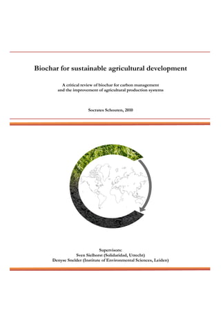 Biochar for sustainable agricultural development
A critical review of biochar for carbon management
and the improvement of agricultural production systems
Socrates Schouten, 2010
Supervisors:
Sven Sielhorst (Solidaridad, Utrecht)
Denyse Snelder (Institute of Environmental Sciences, Leiden)
 