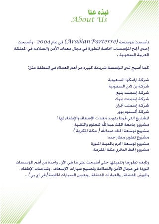 About Us
‫ﻋﻨﺎ‬ ‫ﻧﺒﺬﻩ‬
‫ﻭﺃﺻﺒﺤﺖ‬ . 2004 ‫ﻋﺎﻡ‬ ‫ﻓﻲ‬ (Arabian Parterre) ‫ﻣﺆﺳﺴﺔ‬ ‫ﺗﺄﺳﺴﺖ‬
‫ﺍﳌﻤﻠﻜﺔ‬ ‫ﻓﻲ‬ ‫ﻭﺍﻟﺴﻼﻣﻪ‬ ‫ﺍﻷﻣﻦ‬ ‫ﻣﻌﺪﺍﺕ‬ ‫ﻣﺠﺎﻝ‬ ‫ﻓﻲ‬ ‫ﺍﳌﻄﻮﺭﺓ‬ ‫ﺍﳋﺎﺻﺔ‬ ‫ﺍﳌﺆﺳﺴﺎﺕ‬ ‫ﺃﳒﺢ‬ ‫ﺇﺣﺪﻯ‬
. ‫ﺍﻟﺴﻌﻮﺩﻳﺔ‬ ‫ﺍﻟﻌﺮﺑﻴﺔ‬
:‫ﻣﺜﻞ‬ ‫ﺍﳌﻨﻄﻘﺔ‬ ‫ﻓﻲ‬ ‫ﺍﻟﻌﻤﻼﺀ‬ ‫ﺃﻫﻢ‬ ‫ﻣﻦ‬ ‫ﻛﺒﻴﺮﻩ‬ ‫ﺷﺮﻳﺤﺔ‬ ‫ﺍﳌﺆﺳﺴﺔ‬ ‫ﻟﺪﻯ‬ ‫ﺃﺻﺒﺢ‬ ‫ﻛﻤﺎ‬
‫ﺍﻟﺴﻌﻮﺩﻳﺔ‬ ‫ﺍﺭﺍﻣﻜﻮﺍ‬ ‫ﺷﺮﻛﺔ‬
‫ﺍﻟﺴﻌﻮﺩﻳﺔ‬ ‫ﻻﺩﻥ‬ ‫ﺑﻦ‬ ‫ﺷﺮﻛﺔ‬
‫ﻳﻨﺒﻊ‬ ‫ﺇﺳﻤﻨﺖ‬ ‫ﺷﺮﻛﺔ‬
‫ﺗﺒﻮﻙ‬ ‫ﺇﺳﻤﻨﺖ‬ ‫ﺷﺮﻛﺔ‬
‫ﳒﺮﺍﻥ‬ ‫ﺇﺳﻤﻨﺖ‬ ‫ﺷﺮﻛﺔ‬
‫ﺑﻮﻭﺭ‬ ‫ﺃﻟﺴﺘﻮﻡ‬ ‫ﺷﺮﻛﺔ‬
: ‫ﻟﻬﺎ‬ ‫ﻭﺍﻹﻃﻔﺎﺀ‬ ‫ﺍﻹﺳﻌﺎﻑ‬ ‫ﻣﻌﺪﺍﺕ‬ ‫ﺑﺘﻮﺭﻳﺪ‬ ‫ﻗﻤﻨﺎ‬ ‫ﺍﻟﺘﻲ‬ ‫ﺍﳌﺸﺎﺭﻳﻊ‬
‫ﻭﺍﻟﺘﻘﻨﻴﺔ‬ ‫ﻟﻠﻌﻠﻮﻡ‬ ‫ﻋﺒﺪﺍﷲ‬ ‫ﺍﳌﻠﻚ‬ ‫ﺟﺎﻣﻌﺔ‬ ‫ﻣﺸﺮﻭﻉ‬
( ‫ﺍﳌﻜﺮﻣﺔ‬ ‫ﻣﻜﺔ‬ ) ‫ﻋﺒﺪﺍﷲ‬ ‫ﺍﳌﻠﻚ‬ ‫ﺗﻮﺳﻌﺔ‬ ‫ﻣﺸﺮﻭﻉ‬
‫ﺟﺪﺓ‬ ‫ﻣﻄﺎﺭ‬ ‫ﺗﻄﻮﻳﺮ‬ ‫ﻣﺸﺮﻭﻉ‬
‫ﺍﳌﻨﻮﺭﺓ‬ ‫ﺑﺎﳌﺪﻳﻨﺔ‬ ‫ﺍﳊﺮﻡ‬ ‫ﺗﻮﺳﻌﺔ‬ ‫ﻣﺸﺮﻭﻉ‬
‫ﺍﳌﻜﺮﻣﺔ‬ ‫ﻣﻜﺔ‬ ‫ﺍﻟﺪﺍﺋﺮﻱ‬ ‫ﺍﳋﻂ‬ ‫ﻣﺸﺮﻭﻉ‬
‫ﺍﳌﺆﺳﺴﺎﺕ‬ ‫ﺃﻫﻢ‬ ‫ﻣﻦ‬ ‫ﻭﺍﺣﺪﺓ‬ ، ‫ﺍﻵﻥ‬ ‫ﻫﻲ‬ ‫ﻣﺎ‬ ‫ﻋﻠﻰ‬ ‫ﺃﺻﺒﺤﺖ‬ ‫ﺣﺘﻰ‬ ‫ﻭﺗﻨﻤﻴﺘﻬﺎ‬ ‫ﺗﻄﻮﺭﻫﺎ‬ ‫ﻭﺗﺎﺑﻌﺔ‬
، ‫ﺍﻹﻃﻔﺎﺀ‬ ‫ﻭﺷﺎﺣﻨﺎﺕ‬ ، ‫ﺍﻹﺳﻌﺎﻑ‬ ‫ﺳﻴﺎﺭﺍﺕ‬ ‫ﻭﺗﺼﻨﻴﻊ‬ ‫ﻭﺍﻟﺴﻼﻣﺔ‬ ‫ﺍﻷﻣﻦ‬ ‫ﻣﺠﺎﻝ‬ ‫ﻓﻲ‬ ‫ﺍﳌﻮﺭﺩﺓ‬
. (‫ﺑﻲ‬ ‫ﺁﻱ‬ ‫)ﻓﻲ‬ ‫ﺍﳋﺎﺻﺔ‬ ‫ﺍﻟﺴﻴﺎﺭﺍﺕ‬ ‫ﻭﺗﻌﺪﻳﻞ‬ ، ‫ﺍﳌﺘﻨﻘﻠﺔ‬ ‫ﻭﺍﻟﻌﻴﺎﺩﺍﺕ‬ ، ‫ﺍﳌﺘﻨﻘﻠﺔ‬ ‫ﻭﺍﻟﻮﺭﺵ‬
 