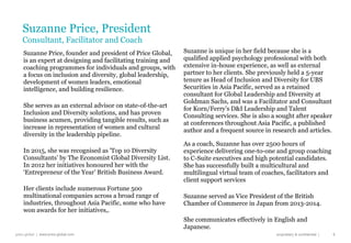 price global | www.price-global.com proprietary & confidential |
Suzanne is unique in her field because she is a
qualified applied psychology professional with both
extensive in-house experience, as well as external
partner to her clients. She previously held a 5-year
tenure as Head of Inclusion and Diversity for UBS
Securities in Asia Pacific, served as a retained
consultant for Global Leadership and Diversity at
Goldman Sachs, and was a Facilitator and Consultant
for Korn/Ferry’s D&I Leadership and Talent
Consulting services. She is also a sought after speaker
at conferences throughout Asia Pacific, a published
author and a frequent source in research and articles.
As a coach, Suzanne has over 2500 hours of
experience delivering one-to-one and group coaching
to C-Suite executives and high potential candidates.
She has successfully built a multicultural and
multilingual virtual team of coaches, facilitators and
client support services
Suzanne served as Vice President of the British
Chamber of Commerce in Japan from 2013-2014.
She communicates effectively in English and
Japanese.
6
Suzanne Price, President
Consultant, Facilitator and Coach
Suzanne Price, founder and president of Price Global,
is an expert at designing and facilitating training and
coaching programmes for individuals and groups, with
a focus on inclusion and diversity, global leadership,
development of women leaders, emotional
intelligence, and building resilience.
She serves as an external advisor on state-of-the-art
Inclusion and Diversity solutions, and has proven
business acumen, providing tangible results, such as
increase in representation of women and cultural
diversity in the leadership pipeline.
In 2015, she was recognised as 'Top 10 Diversity
Consultants’ by The Economist Global Diversity List.
In 2012 her initiatives honoured her with the
‘Entrepreneur of the Year’ British Business Award.
Her clients include numerous Fortune 500
multinational companies across a broad range of
industries, throughout Asia Pacific, some who have
won awards for her initiatives,.
 